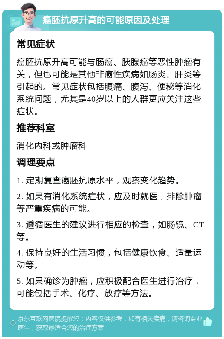 癌胚抗原升高的可能原因及处理 常见症状 癌胚抗原升高可能与肠癌、胰腺癌等恶性肿瘤有关，但也可能是其他非癌性疾病如肠炎、肝炎等引起的。常见症状包括腹痛、腹泻、便秘等消化系统问题，尤其是40岁以上的人群更应关注这些症状。 推荐科室 消化内科或肿瘤科 调理要点 1. 定期复查癌胚抗原水平，观察变化趋势。 2. 如果有消化系统症状，应及时就医，排除肿瘤等严重疾病的可能。 3. 遵循医生的建议进行相应的检查，如肠镜、CT等。 4. 保持良好的生活习惯，包括健康饮食、适量运动等。 5. 如果确诊为肿瘤，应积极配合医生进行治疗，可能包括手术、化疗、放疗等方法。