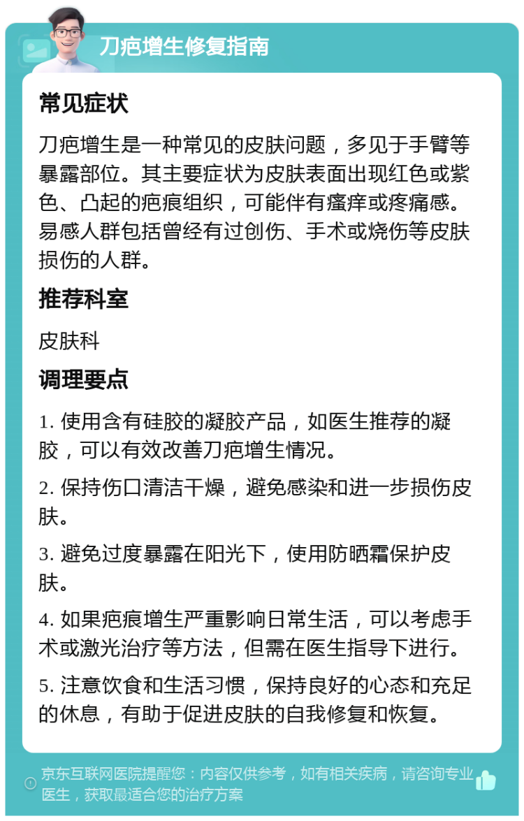 刀疤增生修复指南 常见症状 刀疤增生是一种常见的皮肤问题，多见于手臂等暴露部位。其主要症状为皮肤表面出现红色或紫色、凸起的疤痕组织，可能伴有瘙痒或疼痛感。易感人群包括曾经有过创伤、手术或烧伤等皮肤损伤的人群。 推荐科室 皮肤科 调理要点 1. 使用含有硅胶的凝胶产品，如医生推荐的凝胶，可以有效改善刀疤增生情况。 2. 保持伤口清洁干燥，避免感染和进一步损伤皮肤。 3. 避免过度暴露在阳光下，使用防晒霜保护皮肤。 4. 如果疤痕增生严重影响日常生活，可以考虑手术或激光治疗等方法，但需在医生指导下进行。 5. 注意饮食和生活习惯，保持良好的心态和充足的休息，有助于促进皮肤的自我修复和恢复。