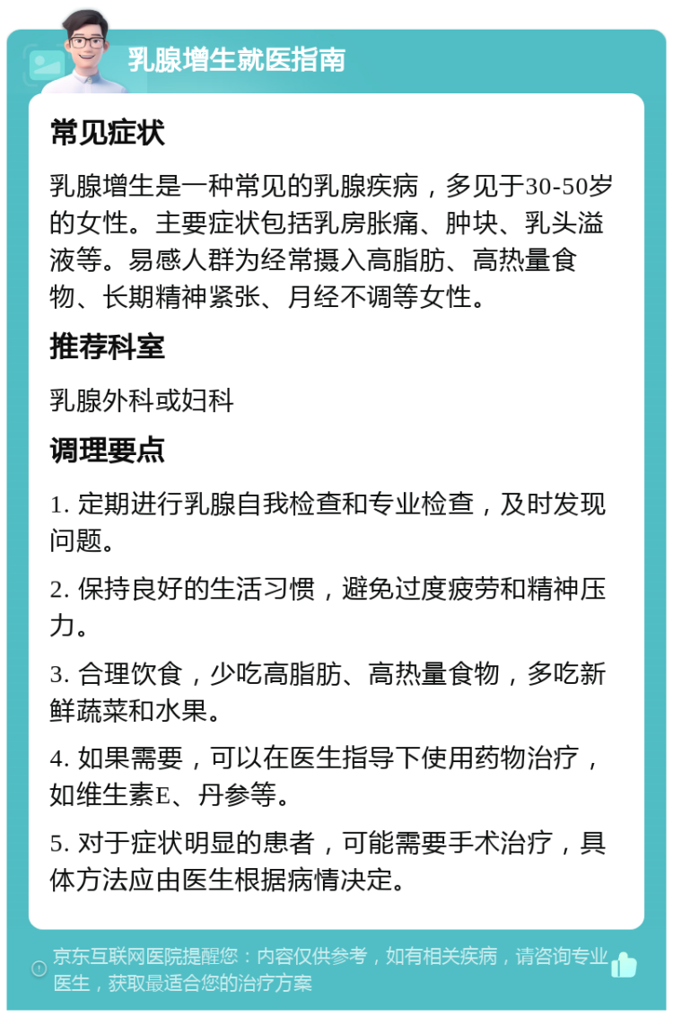 乳腺增生就医指南 常见症状 乳腺增生是一种常见的乳腺疾病，多见于30-50岁的女性。主要症状包括乳房胀痛、肿块、乳头溢液等。易感人群为经常摄入高脂肪、高热量食物、长期精神紧张、月经不调等女性。 推荐科室 乳腺外科或妇科 调理要点 1. 定期进行乳腺自我检查和专业检查，及时发现问题。 2. 保持良好的生活习惯，避免过度疲劳和精神压力。 3. 合理饮食，少吃高脂肪、高热量食物，多吃新鲜蔬菜和水果。 4. 如果需要，可以在医生指导下使用药物治疗，如维生素E、丹参等。 5. 对于症状明显的患者，可能需要手术治疗，具体方法应由医生根据病情决定。