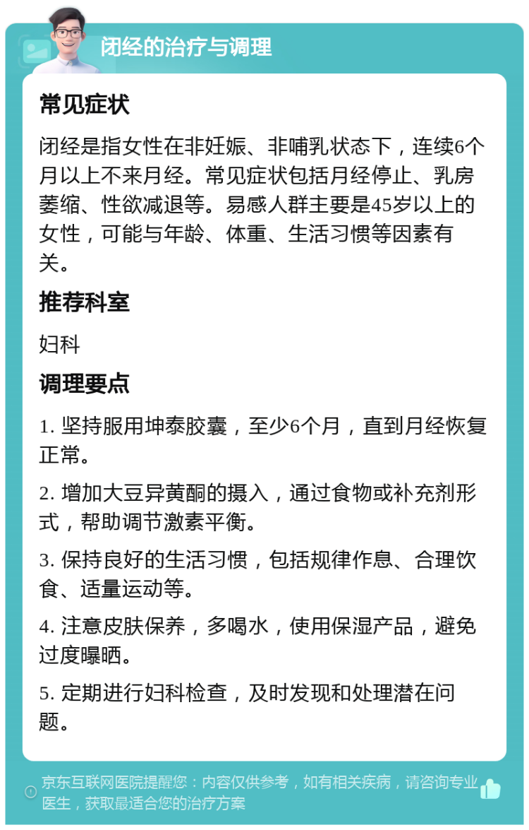 闭经的治疗与调理 常见症状 闭经是指女性在非妊娠、非哺乳状态下，连续6个月以上不来月经。常见症状包括月经停止、乳房萎缩、性欲减退等。易感人群主要是45岁以上的女性，可能与年龄、体重、生活习惯等因素有关。 推荐科室 妇科 调理要点 1. 坚持服用坤泰胶囊，至少6个月，直到月经恢复正常。 2. 增加大豆异黄酮的摄入，通过食物或补充剂形式，帮助调节激素平衡。 3. 保持良好的生活习惯，包括规律作息、合理饮食、适量运动等。 4. 注意皮肤保养，多喝水，使用保湿产品，避免过度曝晒。 5. 定期进行妇科检查，及时发现和处理潜在问题。