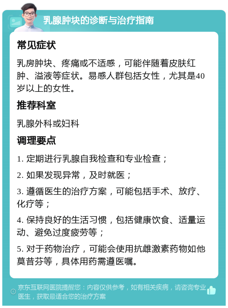 乳腺肿块的诊断与治疗指南 常见症状 乳房肿块、疼痛或不适感，可能伴随着皮肤红肿、溢液等症状。易感人群包括女性，尤其是40岁以上的女性。 推荐科室 乳腺外科或妇科 调理要点 1. 定期进行乳腺自我检查和专业检查； 2. 如果发现异常，及时就医； 3. 遵循医生的治疗方案，可能包括手术、放疗、化疗等； 4. 保持良好的生活习惯，包括健康饮食、适量运动、避免过度疲劳等； 5. 对于药物治疗，可能会使用抗雌激素药物如他莫昔芬等，具体用药需遵医嘱。