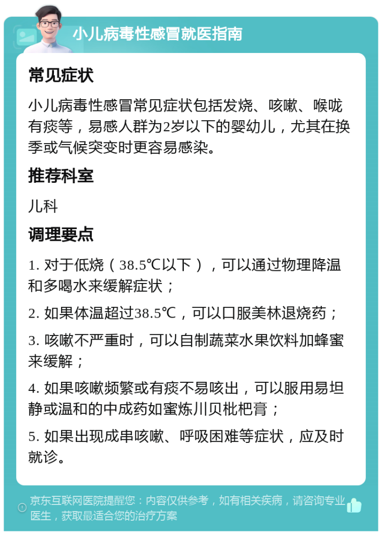 小儿病毒性感冒就医指南 常见症状 小儿病毒性感冒常见症状包括发烧、咳嗽、喉咙有痰等，易感人群为2岁以下的婴幼儿，尤其在换季或气候突变时更容易感染。 推荐科室 儿科 调理要点 1. 对于低烧（38.5℃以下），可以通过物理降温和多喝水来缓解症状； 2. 如果体温超过38.5℃，可以口服美林退烧药； 3. 咳嗽不严重时，可以自制蔬菜水果饮料加蜂蜜来缓解； 4. 如果咳嗽频繁或有痰不易咳出，可以服用易坦静或温和的中成药如蜜炼川贝枇杷膏； 5. 如果出现成串咳嗽、呼吸困难等症状，应及时就诊。