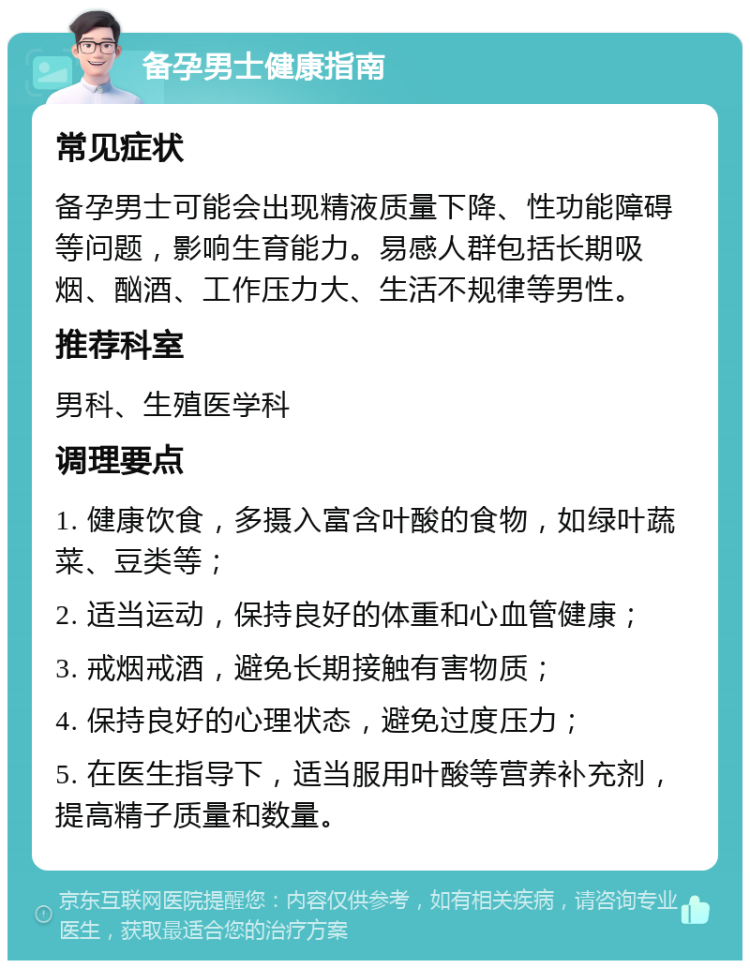 备孕男士健康指南 常见症状 备孕男士可能会出现精液质量下降、性功能障碍等问题，影响生育能力。易感人群包括长期吸烟、酗酒、工作压力大、生活不规律等男性。 推荐科室 男科、生殖医学科 调理要点 1. 健康饮食，多摄入富含叶酸的食物，如绿叶蔬菜、豆类等； 2. 适当运动，保持良好的体重和心血管健康； 3. 戒烟戒酒，避免长期接触有害物质； 4. 保持良好的心理状态，避免过度压力； 5. 在医生指导下，适当服用叶酸等营养补充剂，提高精子质量和数量。