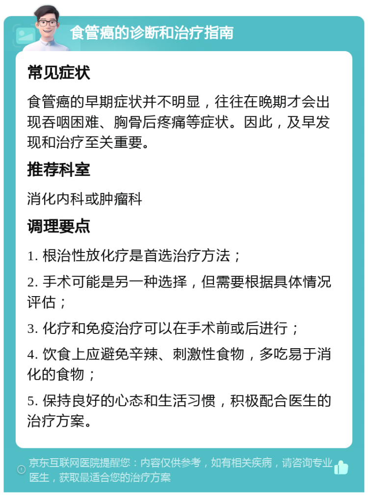 食管癌的诊断和治疗指南 常见症状 食管癌的早期症状并不明显，往往在晚期才会出现吞咽困难、胸骨后疼痛等症状。因此，及早发现和治疗至关重要。 推荐科室 消化内科或肿瘤科 调理要点 1. 根治性放化疗是首选治疗方法； 2. 手术可能是另一种选择，但需要根据具体情况评估； 3. 化疗和免疫治疗可以在手术前或后进行； 4. 饮食上应避免辛辣、刺激性食物，多吃易于消化的食物； 5. 保持良好的心态和生活习惯，积极配合医生的治疗方案。