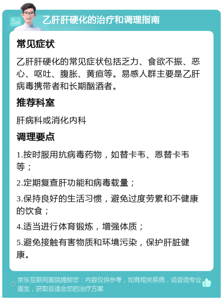 乙肝肝硬化的治疗和调理指南 常见症状 乙肝肝硬化的常见症状包括乏力、食欲不振、恶心、呕吐、腹胀、黄疸等。易感人群主要是乙肝病毒携带者和长期酗酒者。 推荐科室 肝病科或消化内科 调理要点 1.按时服用抗病毒药物，如替卡韦、恩替卡韦等； 2.定期复查肝功能和病毒载量； 3.保持良好的生活习惯，避免过度劳累和不健康的饮食； 4.适当进行体育锻炼，增强体质； 5.避免接触有害物质和环境污染，保护肝脏健康。