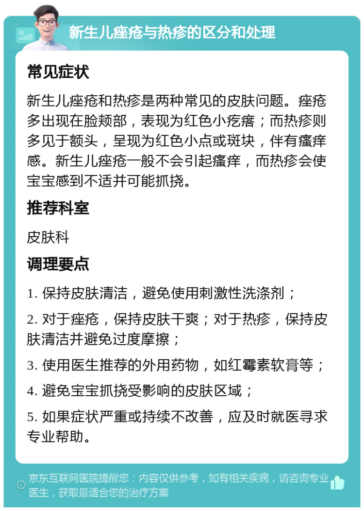 新生儿痤疮与热疹的区分和处理 常见症状 新生儿痤疮和热疹是两种常见的皮肤问题。痤疮多出现在脸颊部，表现为红色小疙瘩；而热疹则多见于额头，呈现为红色小点或斑块，伴有瘙痒感。新生儿痤疮一般不会引起瘙痒，而热疹会使宝宝感到不适并可能抓挠。 推荐科室 皮肤科 调理要点 1. 保持皮肤清洁，避免使用刺激性洗涤剂； 2. 对于痤疮，保持皮肤干爽；对于热疹，保持皮肤清洁并避免过度摩擦； 3. 使用医生推荐的外用药物，如红霉素软膏等； 4. 避免宝宝抓挠受影响的皮肤区域； 5. 如果症状严重或持续不改善，应及时就医寻求专业帮助。