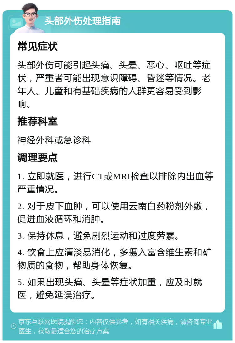 头部外伤处理指南 常见症状 头部外伤可能引起头痛、头晕、恶心、呕吐等症状，严重者可能出现意识障碍、昏迷等情况。老年人、儿童和有基础疾病的人群更容易受到影响。 推荐科室 神经外科或急诊科 调理要点 1. 立即就医，进行CT或MRI检查以排除内出血等严重情况。 2. 对于皮下血肿，可以使用云南白药粉剂外敷，促进血液循环和消肿。 3. 保持休息，避免剧烈运动和过度劳累。 4. 饮食上应清淡易消化，多摄入富含维生素和矿物质的食物，帮助身体恢复。 5. 如果出现头痛、头晕等症状加重，应及时就医，避免延误治疗。