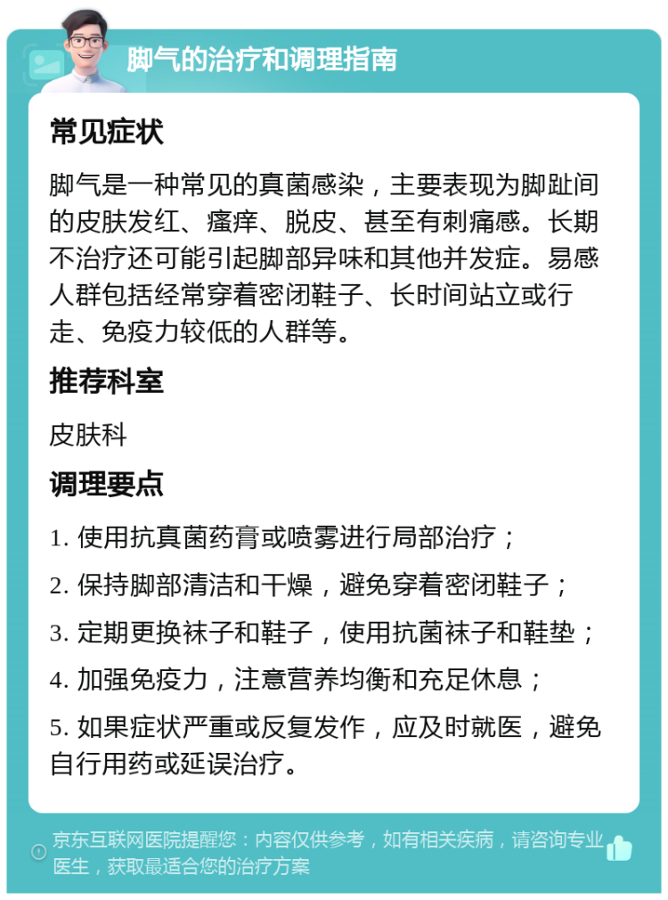 脚气的治疗和调理指南 常见症状 脚气是一种常见的真菌感染，主要表现为脚趾间的皮肤发红、瘙痒、脱皮、甚至有刺痛感。长期不治疗还可能引起脚部异味和其他并发症。易感人群包括经常穿着密闭鞋子、长时间站立或行走、免疫力较低的人群等。 推荐科室 皮肤科 调理要点 1. 使用抗真菌药膏或喷雾进行局部治疗； 2. 保持脚部清洁和干燥，避免穿着密闭鞋子； 3. 定期更换袜子和鞋子，使用抗菌袜子和鞋垫； 4. 加强免疫力，注意营养均衡和充足休息； 5. 如果症状严重或反复发作，应及时就医，避免自行用药或延误治疗。