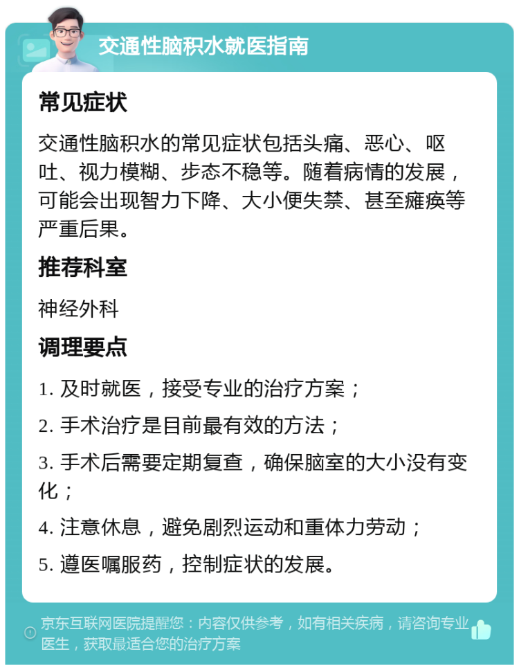 交通性脑积水就医指南 常见症状 交通性脑积水的常见症状包括头痛、恶心、呕吐、视力模糊、步态不稳等。随着病情的发展，可能会出现智力下降、大小便失禁、甚至瘫痪等严重后果。 推荐科室 神经外科 调理要点 1. 及时就医，接受专业的治疗方案； 2. 手术治疗是目前最有效的方法； 3. 手术后需要定期复查，确保脑室的大小没有变化； 4. 注意休息，避免剧烈运动和重体力劳动； 5. 遵医嘱服药，控制症状的发展。