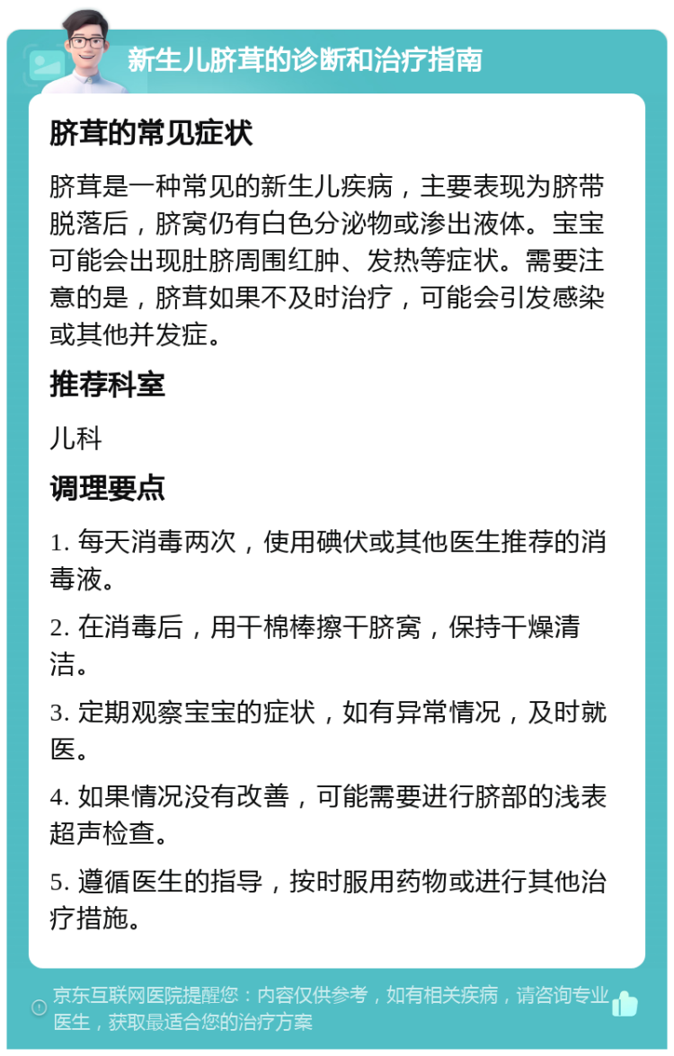 新生儿脐茸的诊断和治疗指南 脐茸的常见症状 脐茸是一种常见的新生儿疾病，主要表现为脐带脱落后，脐窝仍有白色分泌物或渗出液体。宝宝可能会出现肚脐周围红肿、发热等症状。需要注意的是，脐茸如果不及时治疗，可能会引发感染或其他并发症。 推荐科室 儿科 调理要点 1. 每天消毒两次，使用碘伏或其他医生推荐的消毒液。 2. 在消毒后，用干棉棒擦干脐窝，保持干燥清洁。 3. 定期观察宝宝的症状，如有异常情况，及时就医。 4. 如果情况没有改善，可能需要进行脐部的浅表超声检查。 5. 遵循医生的指导，按时服用药物或进行其他治疗措施。