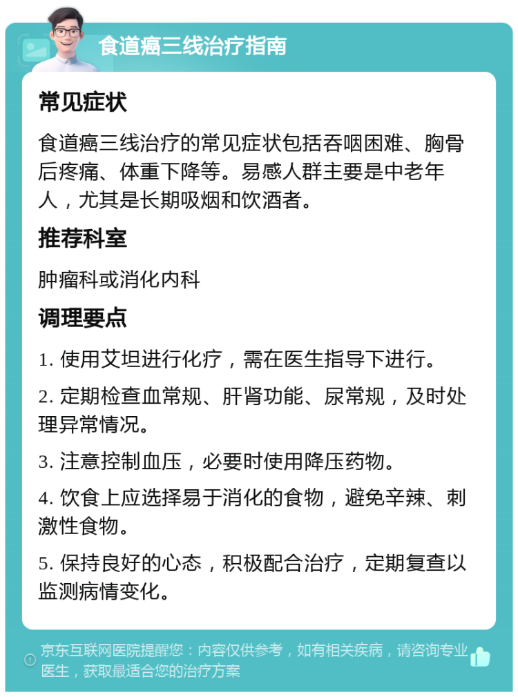 食道癌三线治疗指南 常见症状 食道癌三线治疗的常见症状包括吞咽困难、胸骨后疼痛、体重下降等。易感人群主要是中老年人，尤其是长期吸烟和饮酒者。 推荐科室 肿瘤科或消化内科 调理要点 1. 使用艾坦进行化疗，需在医生指导下进行。 2. 定期检查血常规、肝肾功能、尿常规，及时处理异常情况。 3. 注意控制血压，必要时使用降压药物。 4. 饮食上应选择易于消化的食物，避免辛辣、刺激性食物。 5. 保持良好的心态，积极配合治疗，定期复查以监测病情变化。