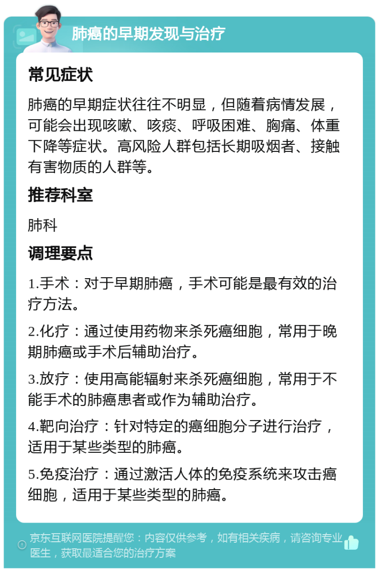 肺癌的早期发现与治疗 常见症状 肺癌的早期症状往往不明显，但随着病情发展，可能会出现咳嗽、咳痰、呼吸困难、胸痛、体重下降等症状。高风险人群包括长期吸烟者、接触有害物质的人群等。 推荐科室 肺科 调理要点 1.手术：对于早期肺癌，手术可能是最有效的治疗方法。 2.化疗：通过使用药物来杀死癌细胞，常用于晚期肺癌或手术后辅助治疗。 3.放疗：使用高能辐射来杀死癌细胞，常用于不能手术的肺癌患者或作为辅助治疗。 4.靶向治疗：针对特定的癌细胞分子进行治疗，适用于某些类型的肺癌。 5.免疫治疗：通过激活人体的免疫系统来攻击癌细胞，适用于某些类型的肺癌。