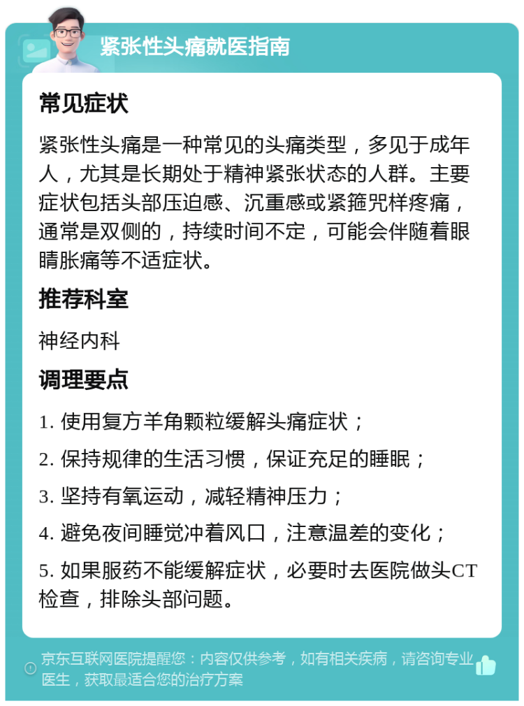 紧张性头痛就医指南 常见症状 紧张性头痛是一种常见的头痛类型，多见于成年人，尤其是长期处于精神紧张状态的人群。主要症状包括头部压迫感、沉重感或紧箍咒样疼痛，通常是双侧的，持续时间不定，可能会伴随着眼睛胀痛等不适症状。 推荐科室 神经内科 调理要点 1. 使用复方羊角颗粒缓解头痛症状； 2. 保持规律的生活习惯，保证充足的睡眠； 3. 坚持有氧运动，减轻精神压力； 4. 避免夜间睡觉冲着风口，注意温差的变化； 5. 如果服药不能缓解症状，必要时去医院做头CT检查，排除头部问题。