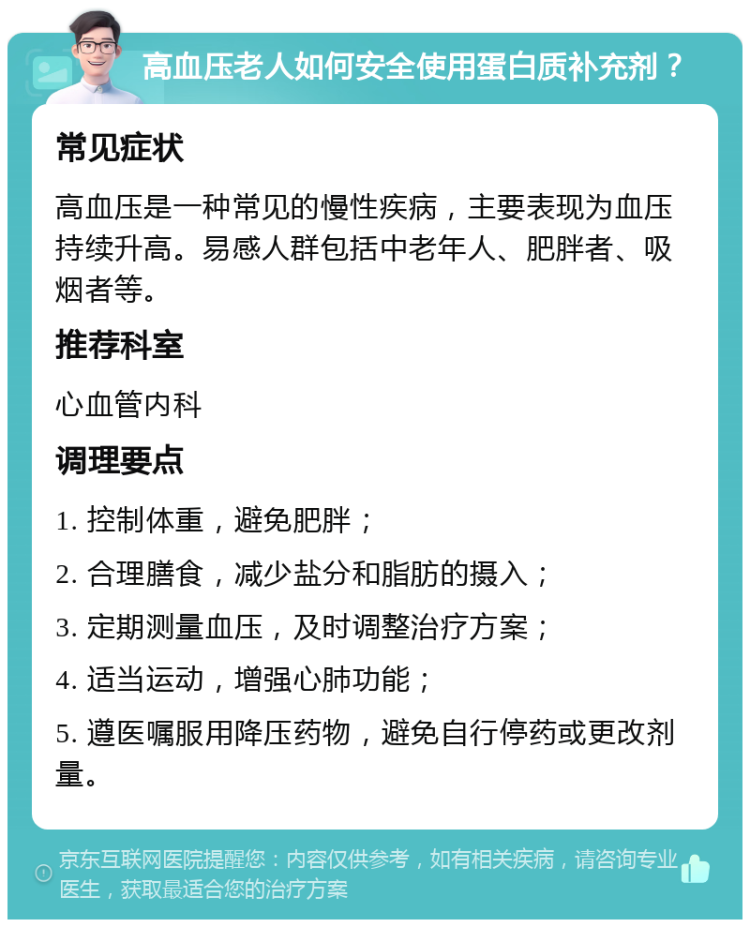 高血压老人如何安全使用蛋白质补充剂？ 常见症状 高血压是一种常见的慢性疾病，主要表现为血压持续升高。易感人群包括中老年人、肥胖者、吸烟者等。 推荐科室 心血管内科 调理要点 1. 控制体重，避免肥胖； 2. 合理膳食，减少盐分和脂肪的摄入； 3. 定期测量血压，及时调整治疗方案； 4. 适当运动，增强心肺功能； 5. 遵医嘱服用降压药物，避免自行停药或更改剂量。