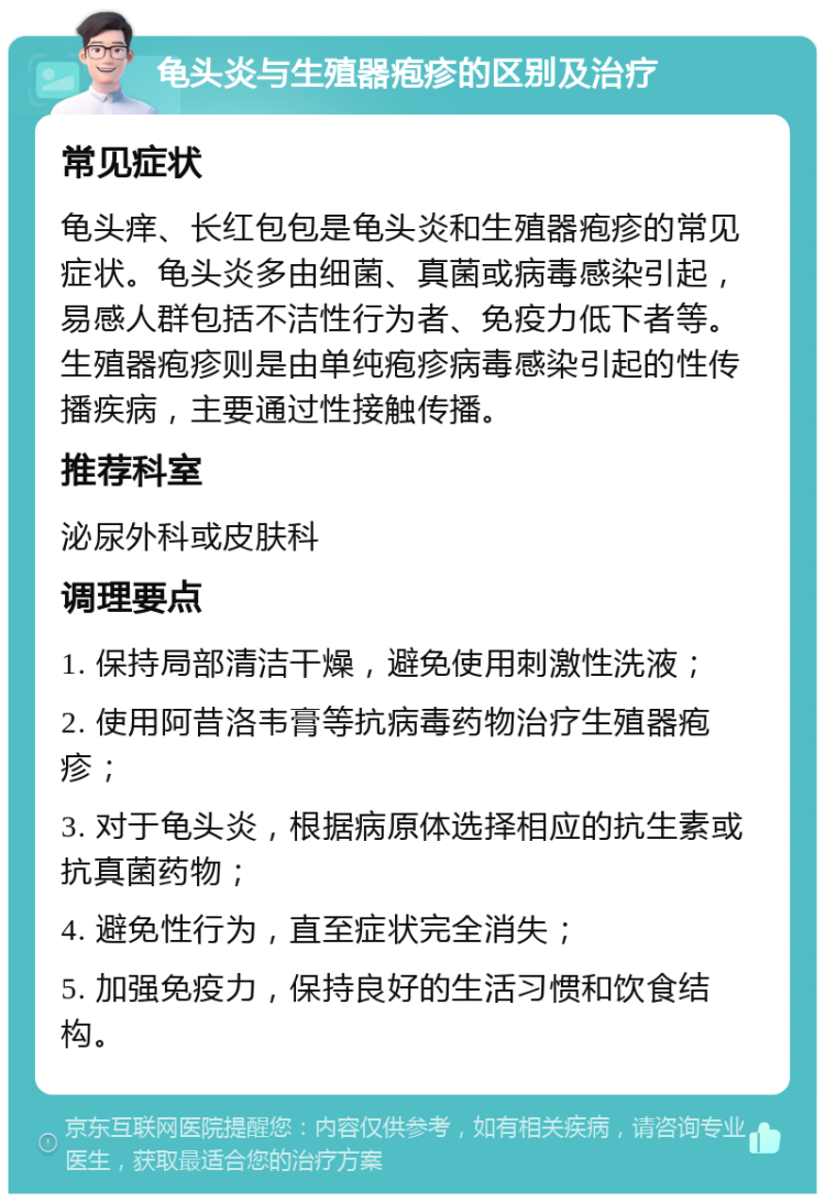 龟头炎与生殖器疱疹的区别及治疗 常见症状 龟头痒、长红包包是龟头炎和生殖器疱疹的常见症状。龟头炎多由细菌、真菌或病毒感染引起，易感人群包括不洁性行为者、免疫力低下者等。生殖器疱疹则是由单纯疱疹病毒感染引起的性传播疾病，主要通过性接触传播。 推荐科室 泌尿外科或皮肤科 调理要点 1. 保持局部清洁干燥，避免使用刺激性洗液； 2. 使用阿昔洛韦膏等抗病毒药物治疗生殖器疱疹； 3. 对于龟头炎，根据病原体选择相应的抗生素或抗真菌药物； 4. 避免性行为，直至症状完全消失； 5. 加强免疫力，保持良好的生活习惯和饮食结构。