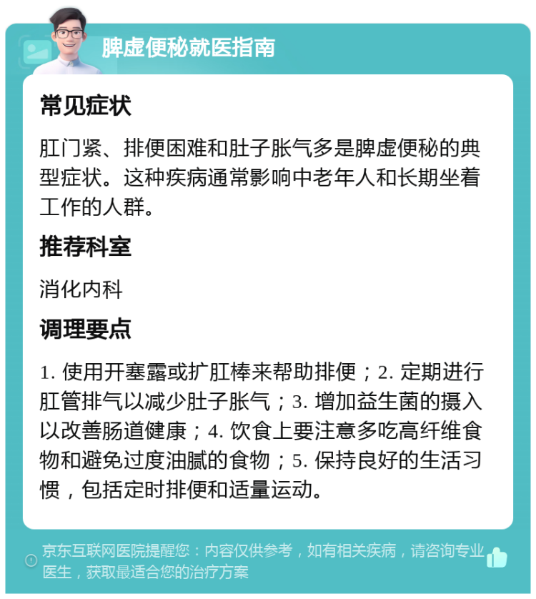 脾虚便秘就医指南 常见症状 肛门紧、排便困难和肚子胀气多是脾虚便秘的典型症状。这种疾病通常影响中老年人和长期坐着工作的人群。 推荐科室 消化内科 调理要点 1. 使用开塞露或扩肛棒来帮助排便；2. 定期进行肛管排气以减少肚子胀气；3. 增加益生菌的摄入以改善肠道健康；4. 饮食上要注意多吃高纤维食物和避免过度油腻的食物；5. 保持良好的生活习惯，包括定时排便和适量运动。