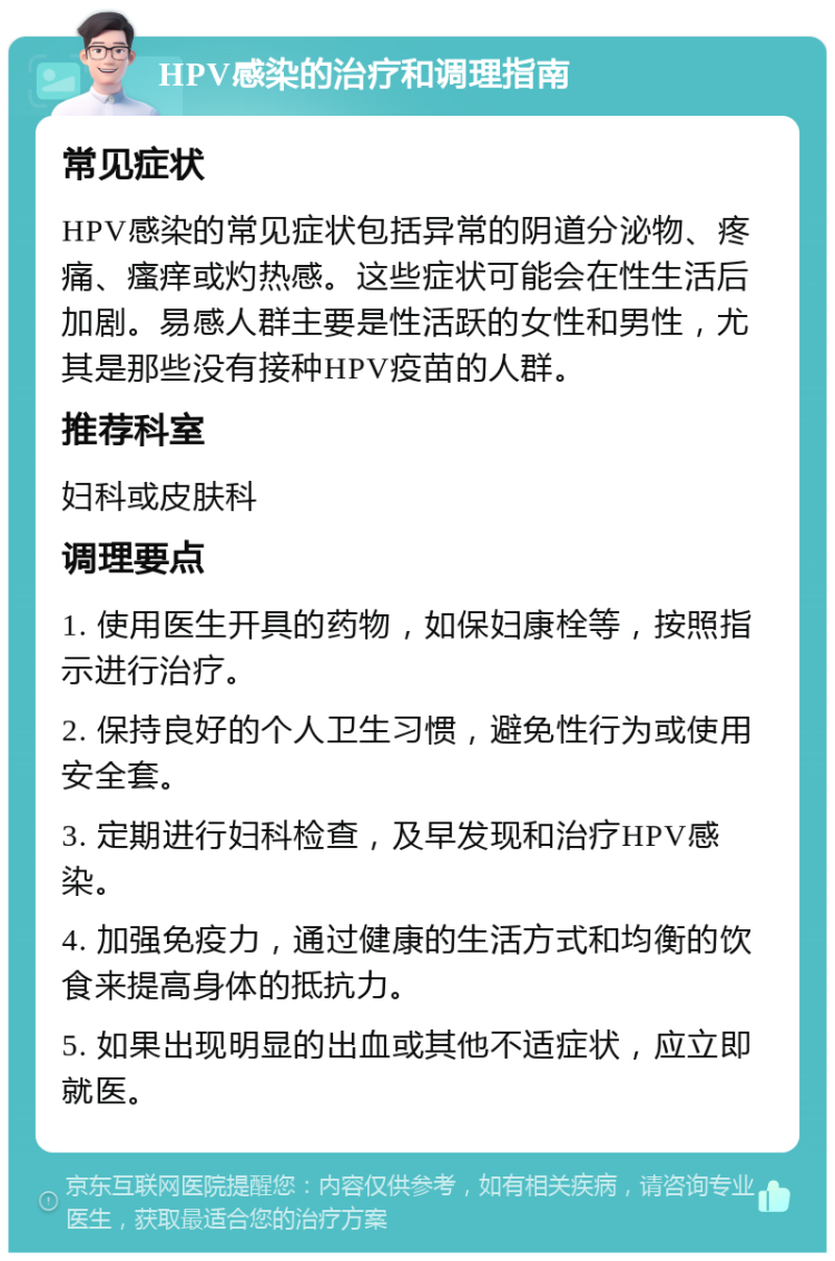 HPV感染的治疗和调理指南 常见症状 HPV感染的常见症状包括异常的阴道分泌物、疼痛、瘙痒或灼热感。这些症状可能会在性生活后加剧。易感人群主要是性活跃的女性和男性，尤其是那些没有接种HPV疫苗的人群。 推荐科室 妇科或皮肤科 调理要点 1. 使用医生开具的药物，如保妇康栓等，按照指示进行治疗。 2. 保持良好的个人卫生习惯，避免性行为或使用安全套。 3. 定期进行妇科检查，及早发现和治疗HPV感染。 4. 加强免疫力，通过健康的生活方式和均衡的饮食来提高身体的抵抗力。 5. 如果出现明显的出血或其他不适症状，应立即就医。