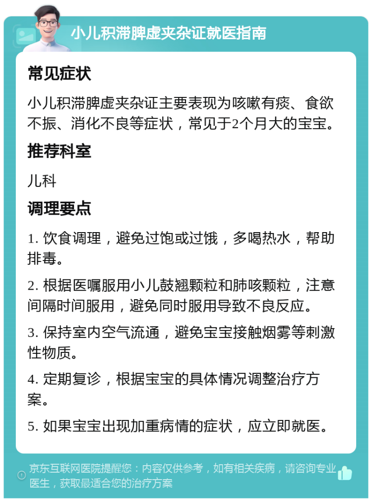 小儿积滞脾虚夹杂证就医指南 常见症状 小儿积滞脾虚夹杂证主要表现为咳嗽有痰、食欲不振、消化不良等症状，常见于2个月大的宝宝。 推荐科室 儿科 调理要点 1. 饮食调理，避免过饱或过饿，多喝热水，帮助排毒。 2. 根据医嘱服用小儿鼓翘颗粒和肺咳颗粒，注意间隔时间服用，避免同时服用导致不良反应。 3. 保持室内空气流通，避免宝宝接触烟雾等刺激性物质。 4. 定期复诊，根据宝宝的具体情况调整治疗方案。 5. 如果宝宝出现加重病情的症状，应立即就医。