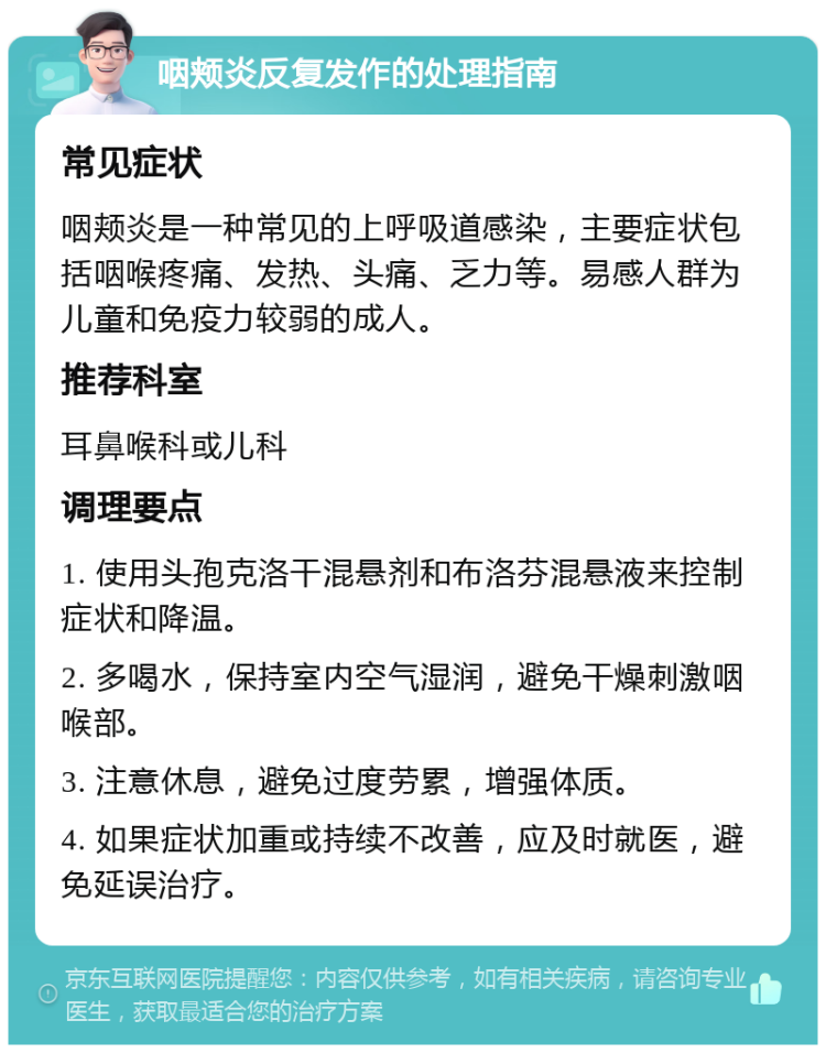 咽颊炎反复发作的处理指南 常见症状 咽颊炎是一种常见的上呼吸道感染，主要症状包括咽喉疼痛、发热、头痛、乏力等。易感人群为儿童和免疫力较弱的成人。 推荐科室 耳鼻喉科或儿科 调理要点 1. 使用头孢克洛干混悬剂和布洛芬混悬液来控制症状和降温。 2. 多喝水，保持室内空气湿润，避免干燥刺激咽喉部。 3. 注意休息，避免过度劳累，增强体质。 4. 如果症状加重或持续不改善，应及时就医，避免延误治疗。