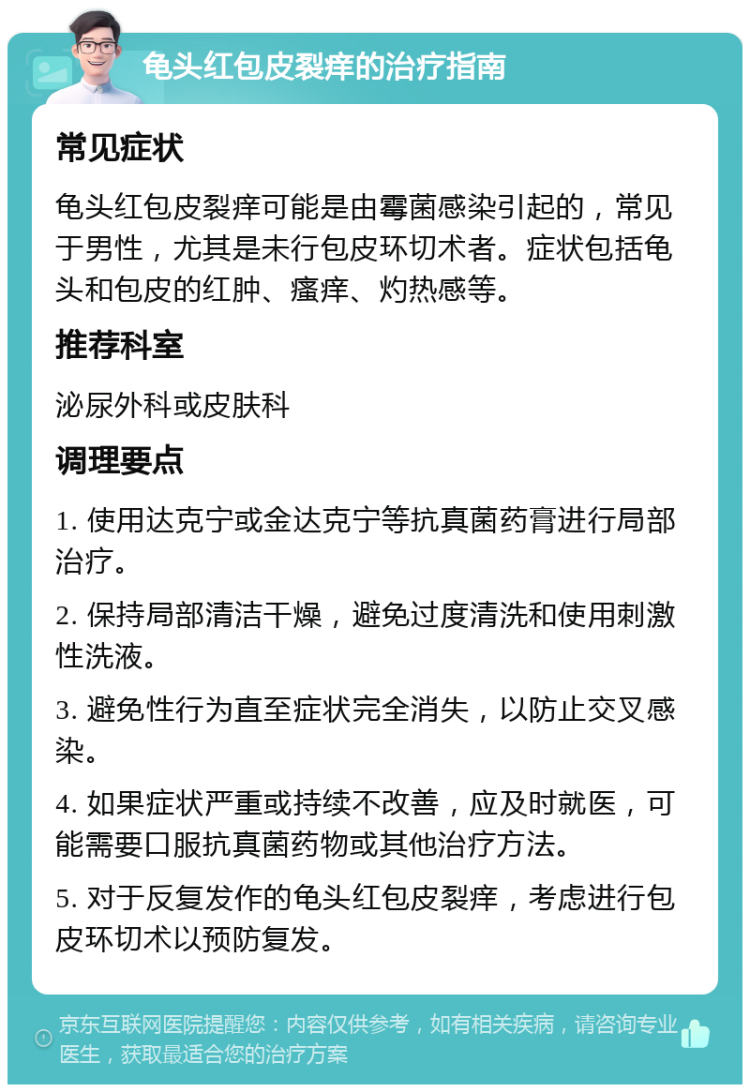 龟头红包皮裂痒的治疗指南 常见症状 龟头红包皮裂痒可能是由霉菌感染引起的，常见于男性，尤其是未行包皮环切术者。症状包括龟头和包皮的红肿、瘙痒、灼热感等。 推荐科室 泌尿外科或皮肤科 调理要点 1. 使用达克宁或金达克宁等抗真菌药膏进行局部治疗。 2. 保持局部清洁干燥，避免过度清洗和使用刺激性洗液。 3. 避免性行为直至症状完全消失，以防止交叉感染。 4. 如果症状严重或持续不改善，应及时就医，可能需要口服抗真菌药物或其他治疗方法。 5. 对于反复发作的龟头红包皮裂痒，考虑进行包皮环切术以预防复发。