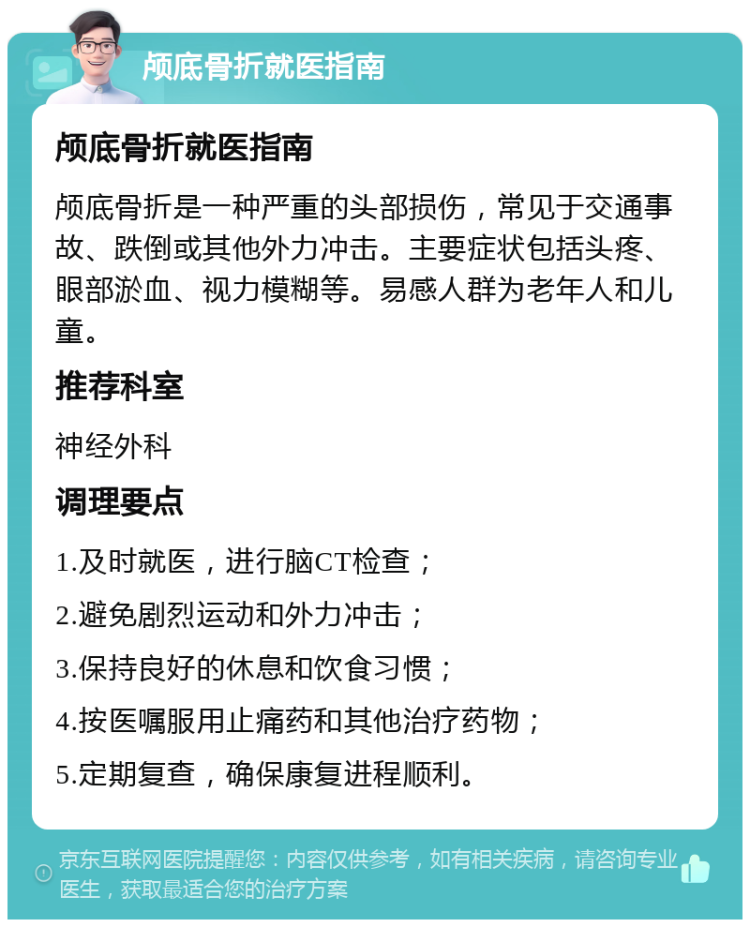 颅底骨折就医指南 颅底骨折就医指南 颅底骨折是一种严重的头部损伤，常见于交通事故、跌倒或其他外力冲击。主要症状包括头疼、眼部淤血、视力模糊等。易感人群为老年人和儿童。 推荐科室 神经外科 调理要点 1.及时就医，进行脑CT检查； 2.避免剧烈运动和外力冲击； 3.保持良好的休息和饮食习惯； 4.按医嘱服用止痛药和其他治疗药物； 5.定期复查，确保康复进程顺利。