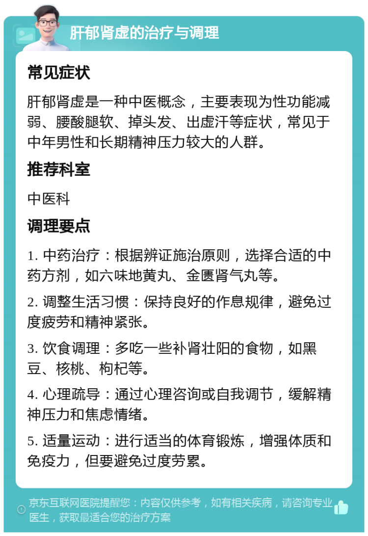 肝郁肾虚的治疗与调理 常见症状 肝郁肾虚是一种中医概念，主要表现为性功能减弱、腰酸腿软、掉头发、出虚汗等症状，常见于中年男性和长期精神压力较大的人群。 推荐科室 中医科 调理要点 1. 中药治疗：根据辨证施治原则，选择合适的中药方剂，如六味地黄丸、金匮肾气丸等。 2. 调整生活习惯：保持良好的作息规律，避免过度疲劳和精神紧张。 3. 饮食调理：多吃一些补肾壮阳的食物，如黑豆、核桃、枸杞等。 4. 心理疏导：通过心理咨询或自我调节，缓解精神压力和焦虑情绪。 5. 适量运动：进行适当的体育锻炼，增强体质和免疫力，但要避免过度劳累。