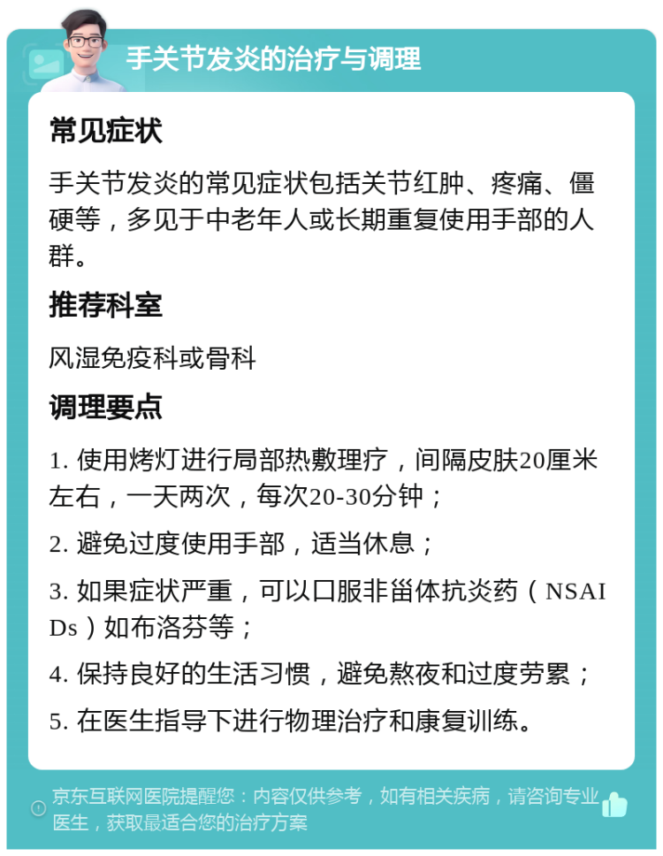 手关节发炎的治疗与调理 常见症状 手关节发炎的常见症状包括关节红肿、疼痛、僵硬等，多见于中老年人或长期重复使用手部的人群。 推荐科室 风湿免疫科或骨科 调理要点 1. 使用烤灯进行局部热敷理疗，间隔皮肤20厘米左右，一天两次，每次20-30分钟； 2. 避免过度使用手部，适当休息； 3. 如果症状严重，可以口服非甾体抗炎药（NSAIDs）如布洛芬等； 4. 保持良好的生活习惯，避免熬夜和过度劳累； 5. 在医生指导下进行物理治疗和康复训练。