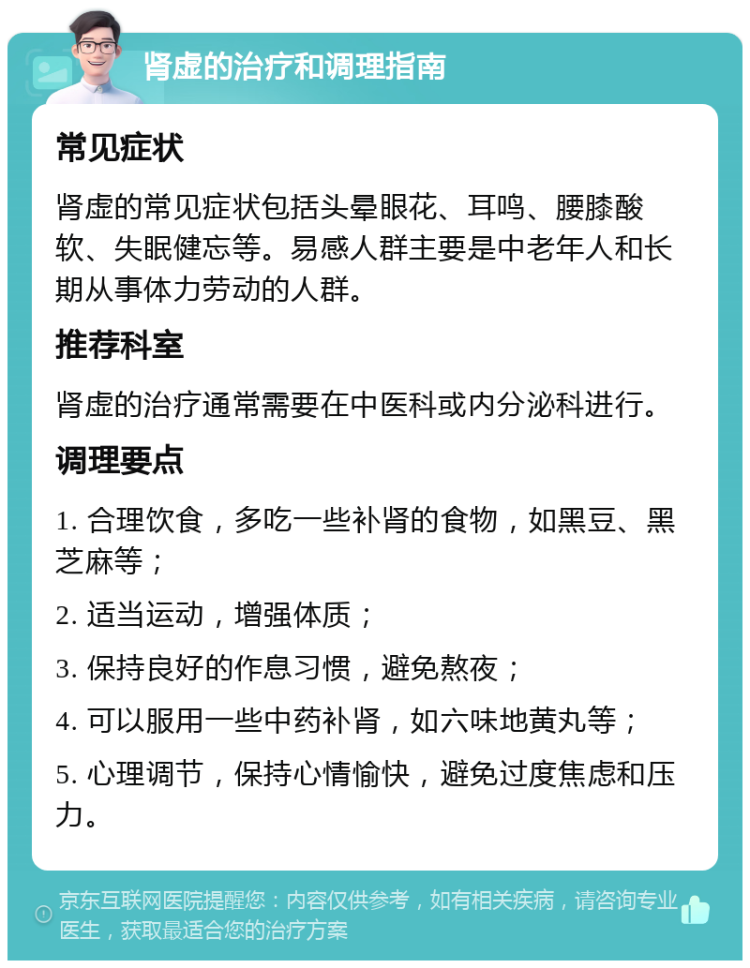 肾虚的治疗和调理指南 常见症状 肾虚的常见症状包括头晕眼花、耳鸣、腰膝酸软、失眠健忘等。易感人群主要是中老年人和长期从事体力劳动的人群。 推荐科室 肾虚的治疗通常需要在中医科或内分泌科进行。 调理要点 1. 合理饮食，多吃一些补肾的食物，如黑豆、黑芝麻等； 2. 适当运动，增强体质； 3. 保持良好的作息习惯，避免熬夜； 4. 可以服用一些中药补肾，如六味地黄丸等； 5. 心理调节，保持心情愉快，避免过度焦虑和压力。