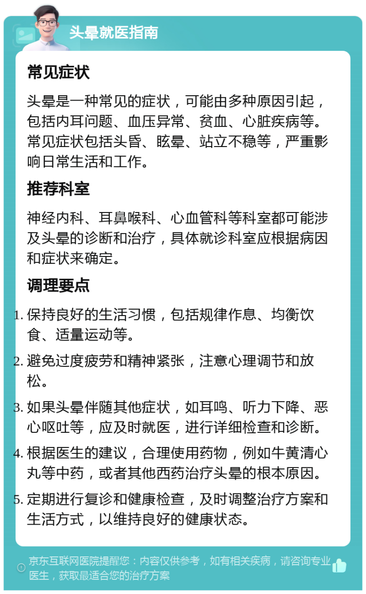 头晕就医指南 常见症状 头晕是一种常见的症状，可能由多种原因引起，包括内耳问题、血压异常、贫血、心脏疾病等。常见症状包括头昏、眩晕、站立不稳等，严重影响日常生活和工作。 推荐科室 神经内科、耳鼻喉科、心血管科等科室都可能涉及头晕的诊断和治疗，具体就诊科室应根据病因和症状来确定。 调理要点 保持良好的生活习惯，包括规律作息、均衡饮食、适量运动等。 避免过度疲劳和精神紧张，注意心理调节和放松。 如果头晕伴随其他症状，如耳鸣、听力下降、恶心呕吐等，应及时就医，进行详细检查和诊断。 根据医生的建议，合理使用药物，例如牛黄清心丸等中药，或者其他西药治疗头晕的根本原因。 定期进行复诊和健康检查，及时调整治疗方案和生活方式，以维持良好的健康状态。