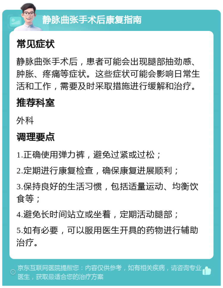 静脉曲张手术后康复指南 常见症状 静脉曲张手术后，患者可能会出现腿部抽劲感、肿胀、疼痛等症状。这些症状可能会影响日常生活和工作，需要及时采取措施进行缓解和治疗。 推荐科室 外科 调理要点 1.正确使用弹力裤，避免过紧或过松； 2.定期进行康复检查，确保康复进展顺利； 3.保持良好的生活习惯，包括适量运动、均衡饮食等； 4.避免长时间站立或坐着，定期活动腿部； 5.如有必要，可以服用医生开具的药物进行辅助治疗。