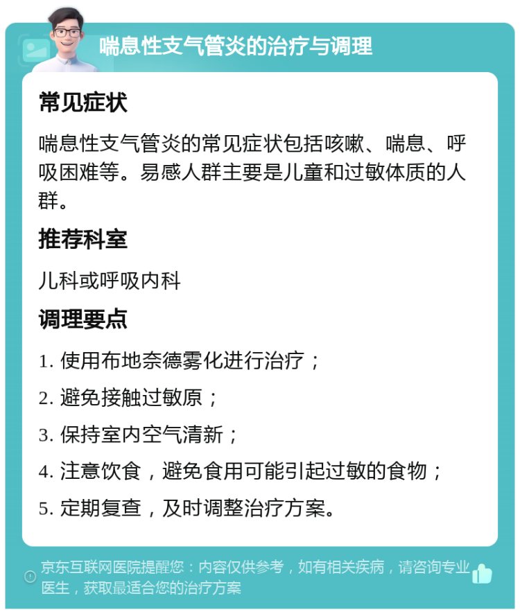 喘息性支气管炎的治疗与调理 常见症状 喘息性支气管炎的常见症状包括咳嗽、喘息、呼吸困难等。易感人群主要是儿童和过敏体质的人群。 推荐科室 儿科或呼吸内科 调理要点 1. 使用布地奈德雾化进行治疗； 2. 避免接触过敏原； 3. 保持室内空气清新； 4. 注意饮食，避免食用可能引起过敏的食物； 5. 定期复查，及时调整治疗方案。