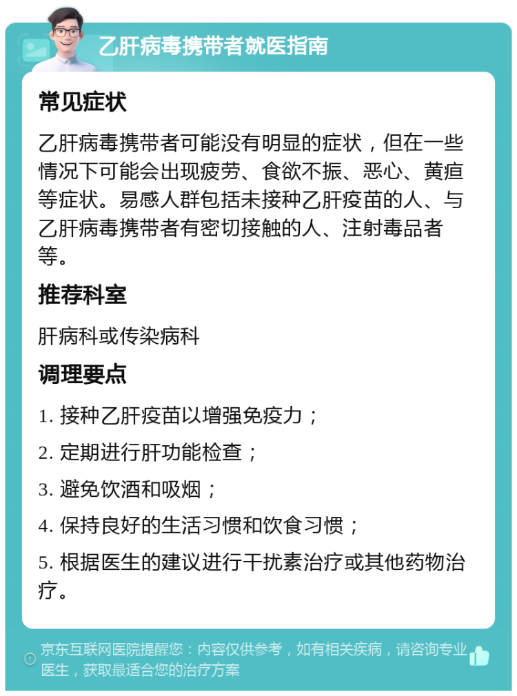 乙肝病毒携带者就医指南 常见症状 乙肝病毒携带者可能没有明显的症状，但在一些情况下可能会出现疲劳、食欲不振、恶心、黄疸等症状。易感人群包括未接种乙肝疫苗的人、与乙肝病毒携带者有密切接触的人、注射毒品者等。 推荐科室 肝病科或传染病科 调理要点 1. 接种乙肝疫苗以增强免疫力； 2. 定期进行肝功能检查； 3. 避免饮酒和吸烟； 4. 保持良好的生活习惯和饮食习惯； 5. 根据医生的建议进行干扰素治疗或其他药物治疗。