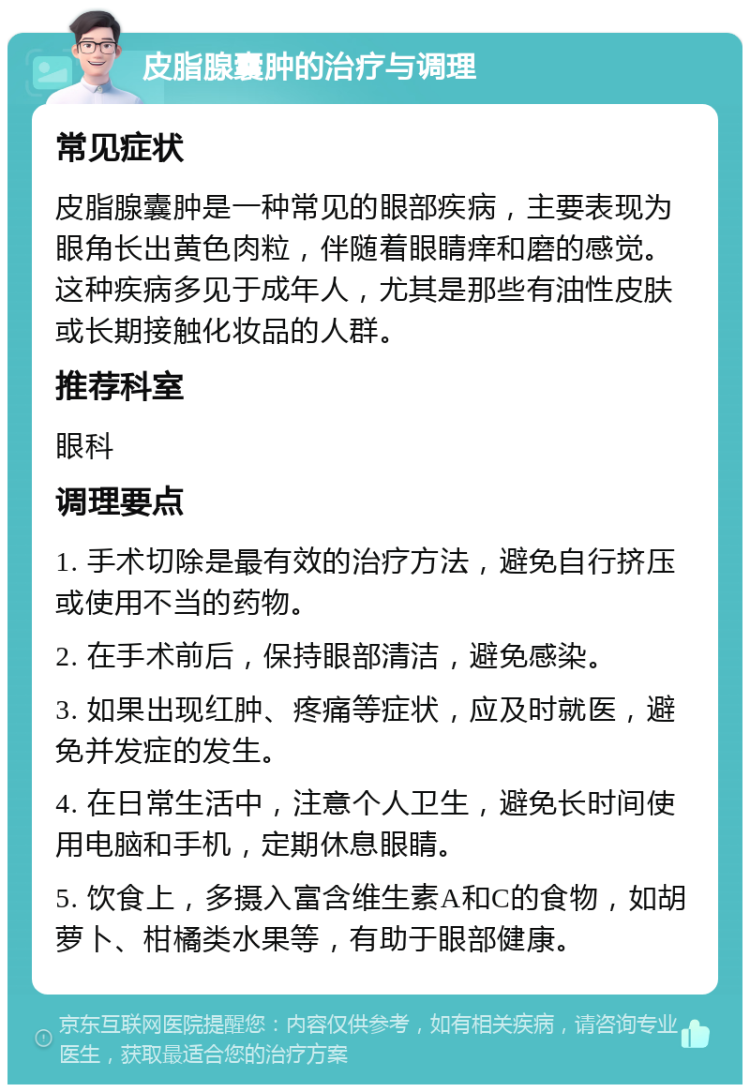 皮脂腺囊肿的治疗与调理 常见症状 皮脂腺囊肿是一种常见的眼部疾病，主要表现为眼角长出黄色肉粒，伴随着眼睛痒和磨的感觉。这种疾病多见于成年人，尤其是那些有油性皮肤或长期接触化妆品的人群。 推荐科室 眼科 调理要点 1. 手术切除是最有效的治疗方法，避免自行挤压或使用不当的药物。 2. 在手术前后，保持眼部清洁，避免感染。 3. 如果出现红肿、疼痛等症状，应及时就医，避免并发症的发生。 4. 在日常生活中，注意个人卫生，避免长时间使用电脑和手机，定期休息眼睛。 5. 饮食上，多摄入富含维生素A和C的食物，如胡萝卜、柑橘类水果等，有助于眼部健康。