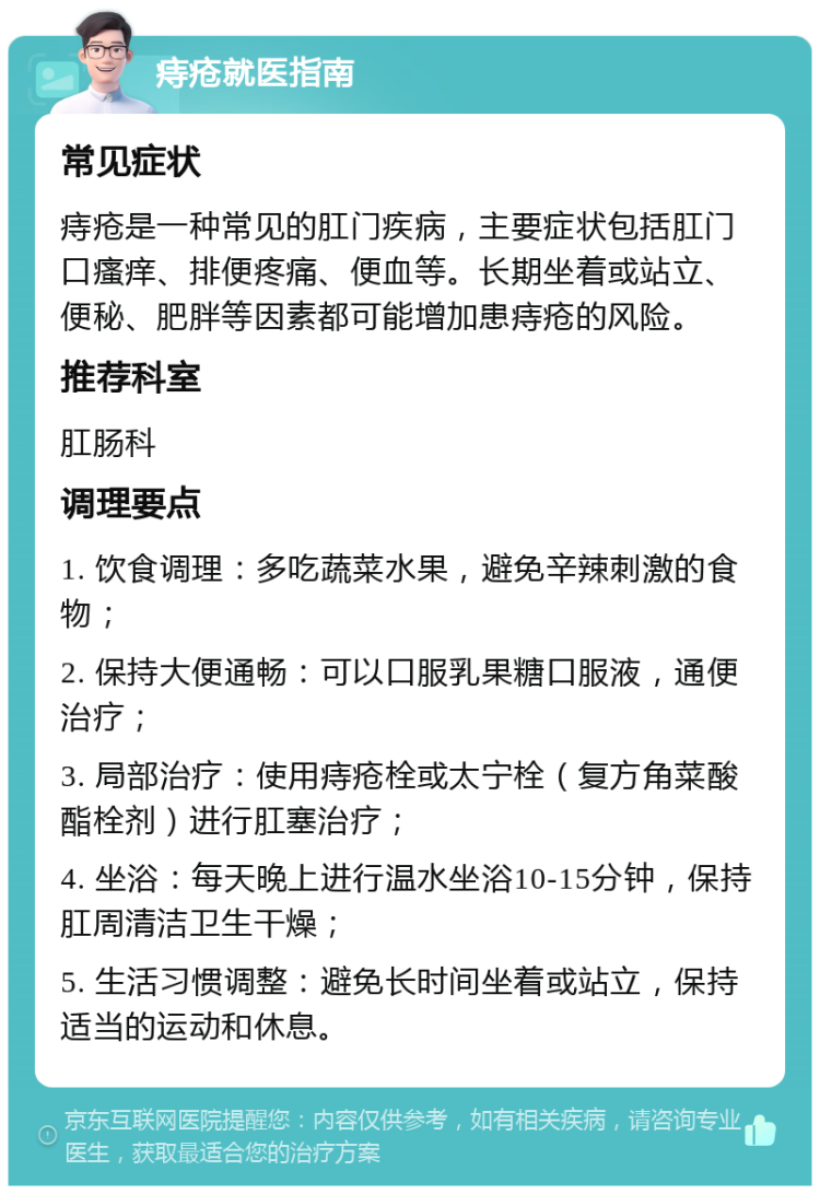 痔疮就医指南 常见症状 痔疮是一种常见的肛门疾病，主要症状包括肛门口瘙痒、排便疼痛、便血等。长期坐着或站立、便秘、肥胖等因素都可能增加患痔疮的风险。 推荐科室 肛肠科 调理要点 1. 饮食调理：多吃蔬菜水果，避免辛辣刺激的食物； 2. 保持大便通畅：可以口服乳果糖口服液，通便治疗； 3. 局部治疗：使用痔疮栓或太宁栓（复方角菜酸酯栓剂）进行肛塞治疗； 4. 坐浴：每天晚上进行温水坐浴10-15分钟，保持肛周清洁卫生干燥； 5. 生活习惯调整：避免长时间坐着或站立，保持适当的运动和休息。