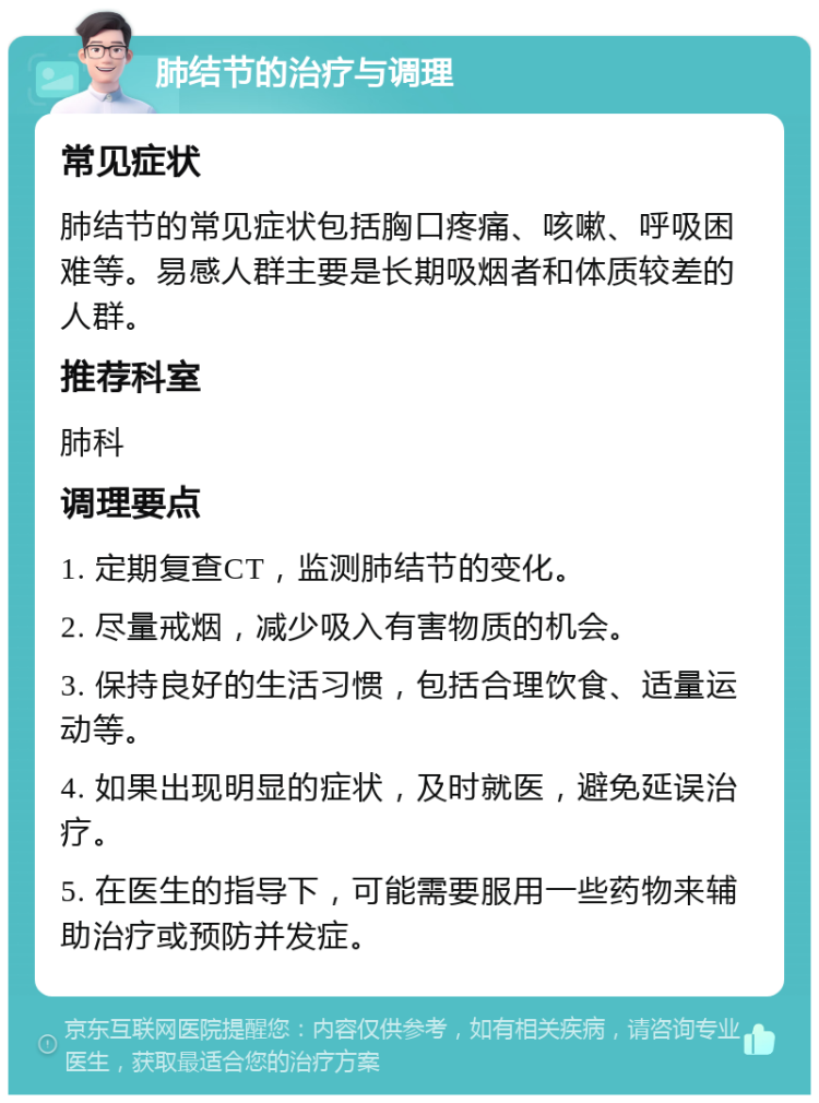 肺结节的治疗与调理 常见症状 肺结节的常见症状包括胸口疼痛、咳嗽、呼吸困难等。易感人群主要是长期吸烟者和体质较差的人群。 推荐科室 肺科 调理要点 1. 定期复查CT，监测肺结节的变化。 2. 尽量戒烟，减少吸入有害物质的机会。 3. 保持良好的生活习惯，包括合理饮食、适量运动等。 4. 如果出现明显的症状，及时就医，避免延误治疗。 5. 在医生的指导下，可能需要服用一些药物来辅助治疗或预防并发症。