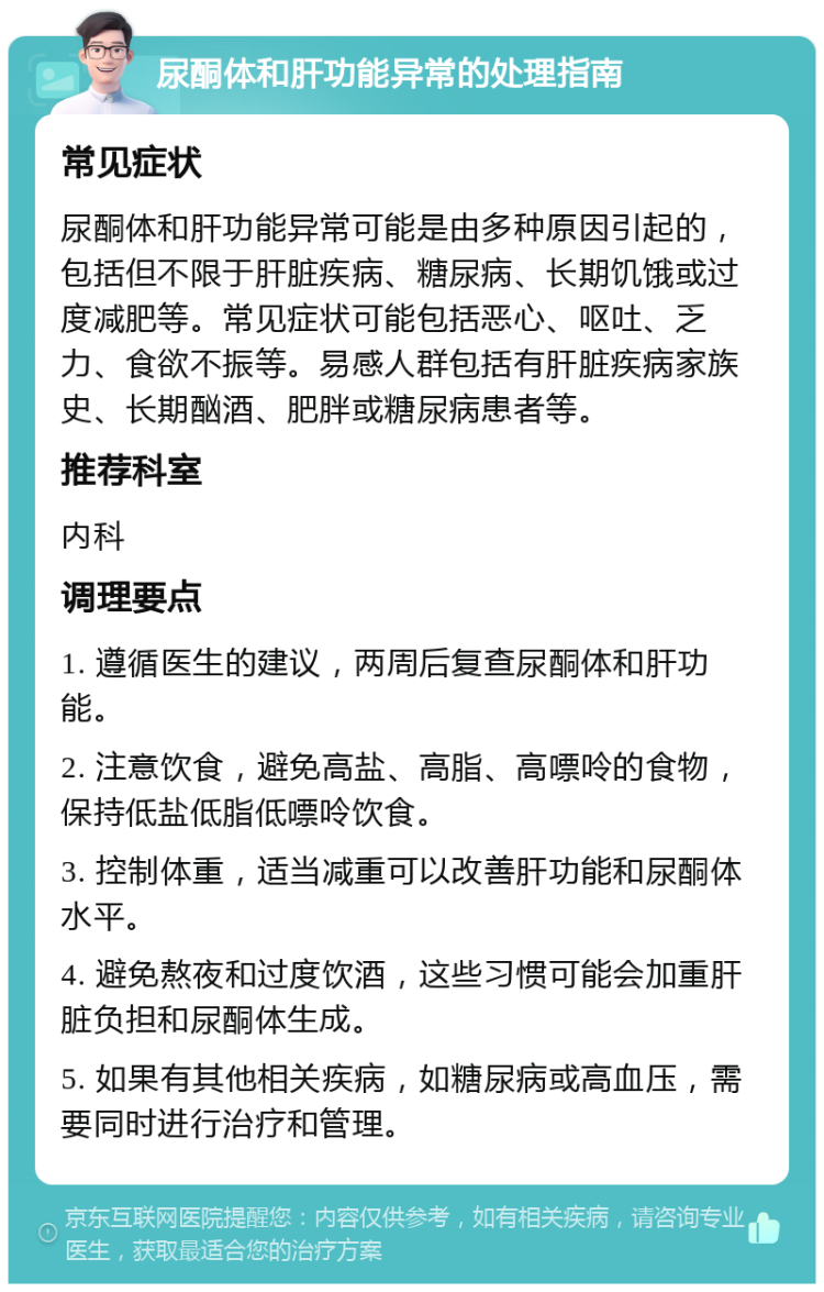 尿酮体和肝功能异常的处理指南 常见症状 尿酮体和肝功能异常可能是由多种原因引起的，包括但不限于肝脏疾病、糖尿病、长期饥饿或过度减肥等。常见症状可能包括恶心、呕吐、乏力、食欲不振等。易感人群包括有肝脏疾病家族史、长期酗酒、肥胖或糖尿病患者等。 推荐科室 内科 调理要点 1. 遵循医生的建议，两周后复查尿酮体和肝功能。 2. 注意饮食，避免高盐、高脂、高嘌呤的食物，保持低盐低脂低嘌呤饮食。 3. 控制体重，适当减重可以改善肝功能和尿酮体水平。 4. 避免熬夜和过度饮酒，这些习惯可能会加重肝脏负担和尿酮体生成。 5. 如果有其他相关疾病，如糖尿病或高血压，需要同时进行治疗和管理。