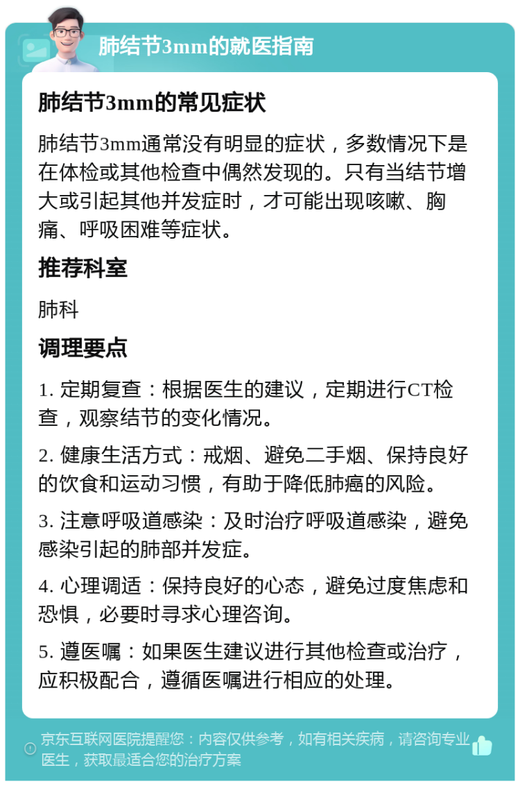 肺结节3mm的就医指南 肺结节3mm的常见症状 肺结节3mm通常没有明显的症状，多数情况下是在体检或其他检查中偶然发现的。只有当结节增大或引起其他并发症时，才可能出现咳嗽、胸痛、呼吸困难等症状。 推荐科室 肺科 调理要点 1. 定期复查：根据医生的建议，定期进行CT检查，观察结节的变化情况。 2. 健康生活方式：戒烟、避免二手烟、保持良好的饮食和运动习惯，有助于降低肺癌的风险。 3. 注意呼吸道感染：及时治疗呼吸道感染，避免感染引起的肺部并发症。 4. 心理调适：保持良好的心态，避免过度焦虑和恐惧，必要时寻求心理咨询。 5. 遵医嘱：如果医生建议进行其他检查或治疗，应积极配合，遵循医嘱进行相应的处理。