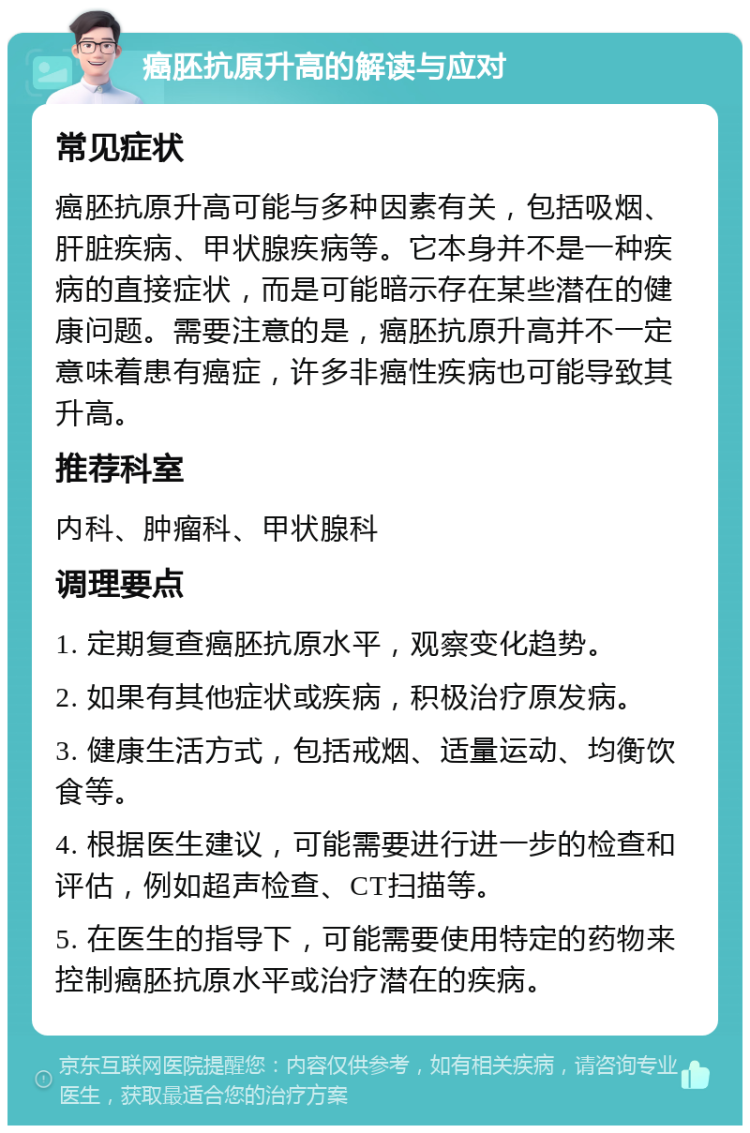 癌胚抗原升高的解读与应对 常见症状 癌胚抗原升高可能与多种因素有关，包括吸烟、肝脏疾病、甲状腺疾病等。它本身并不是一种疾病的直接症状，而是可能暗示存在某些潜在的健康问题。需要注意的是，癌胚抗原升高并不一定意味着患有癌症，许多非癌性疾病也可能导致其升高。 推荐科室 内科、肿瘤科、甲状腺科 调理要点 1. 定期复查癌胚抗原水平，观察变化趋势。 2. 如果有其他症状或疾病，积极治疗原发病。 3. 健康生活方式，包括戒烟、适量运动、均衡饮食等。 4. 根据医生建议，可能需要进行进一步的检查和评估，例如超声检查、CT扫描等。 5. 在医生的指导下，可能需要使用特定的药物来控制癌胚抗原水平或治疗潜在的疾病。