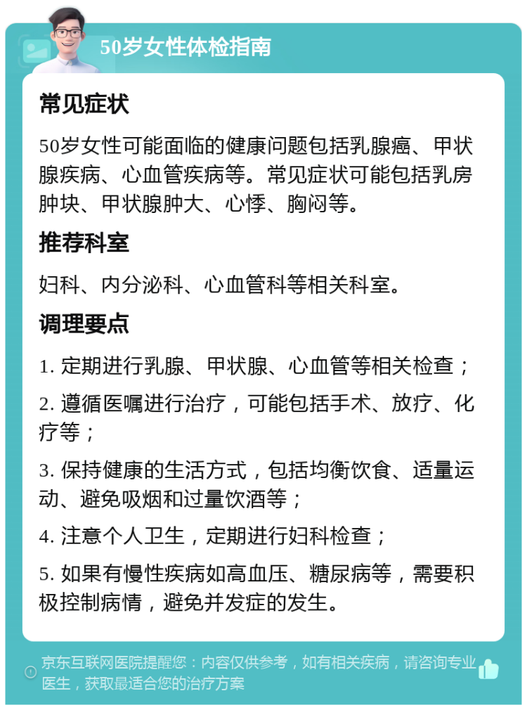 50岁女性体检指南 常见症状 50岁女性可能面临的健康问题包括乳腺癌、甲状腺疾病、心血管疾病等。常见症状可能包括乳房肿块、甲状腺肿大、心悸、胸闷等。 推荐科室 妇科、内分泌科、心血管科等相关科室。 调理要点 1. 定期进行乳腺、甲状腺、心血管等相关检查； 2. 遵循医嘱进行治疗，可能包括手术、放疗、化疗等； 3. 保持健康的生活方式，包括均衡饮食、适量运动、避免吸烟和过量饮酒等； 4. 注意个人卫生，定期进行妇科检查； 5. 如果有慢性疾病如高血压、糖尿病等，需要积极控制病情，避免并发症的发生。