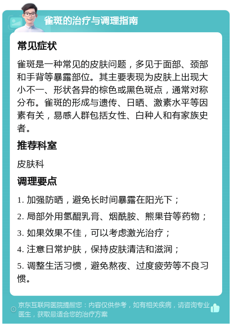 雀斑的治疗与调理指南 常见症状 雀斑是一种常见的皮肤问题，多见于面部、颈部和手背等暴露部位。其主要表现为皮肤上出现大小不一、形状各异的棕色或黑色斑点，通常对称分布。雀斑的形成与遗传、日晒、激素水平等因素有关，易感人群包括女性、白种人和有家族史者。 推荐科室 皮肤科 调理要点 1. 加强防晒，避免长时间暴露在阳光下； 2. 局部外用氢醌乳膏、烟酰胺、熊果苷等药物； 3. 如果效果不佳，可以考虑激光治疗； 4. 注意日常护肤，保持皮肤清洁和滋润； 5. 调整生活习惯，避免熬夜、过度疲劳等不良习惯。