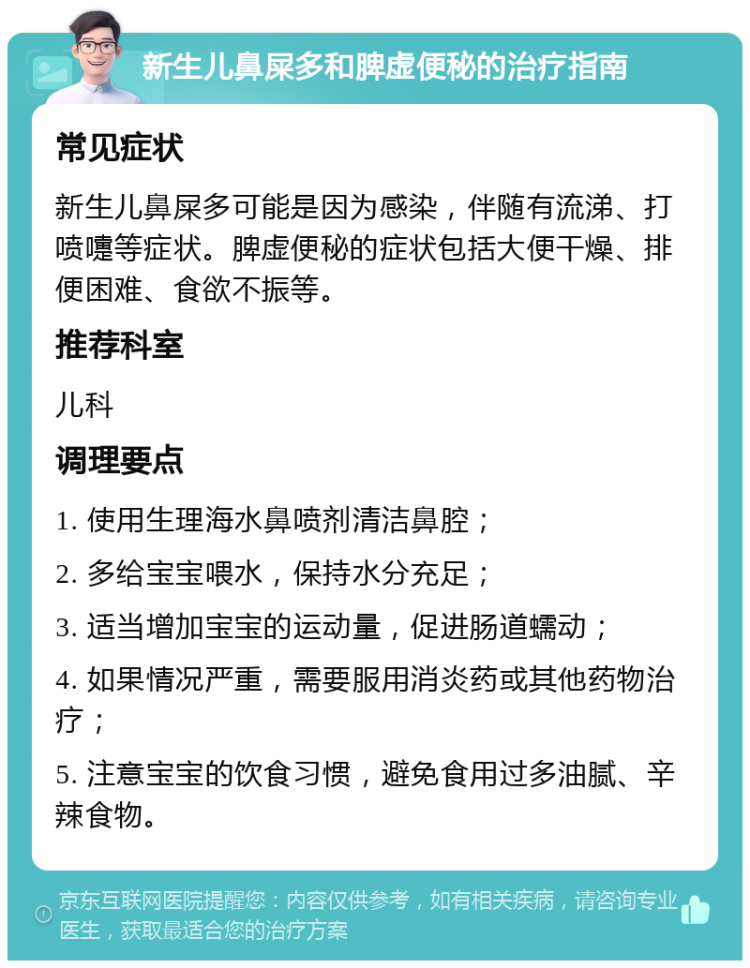 新生儿鼻屎多和脾虚便秘的治疗指南 常见症状 新生儿鼻屎多可能是因为感染，伴随有流涕、打喷嚏等症状。脾虚便秘的症状包括大便干燥、排便困难、食欲不振等。 推荐科室 儿科 调理要点 1. 使用生理海水鼻喷剂清洁鼻腔； 2. 多给宝宝喂水，保持水分充足； 3. 适当增加宝宝的运动量，促进肠道蠕动； 4. 如果情况严重，需要服用消炎药或其他药物治疗； 5. 注意宝宝的饮食习惯，避免食用过多油腻、辛辣食物。