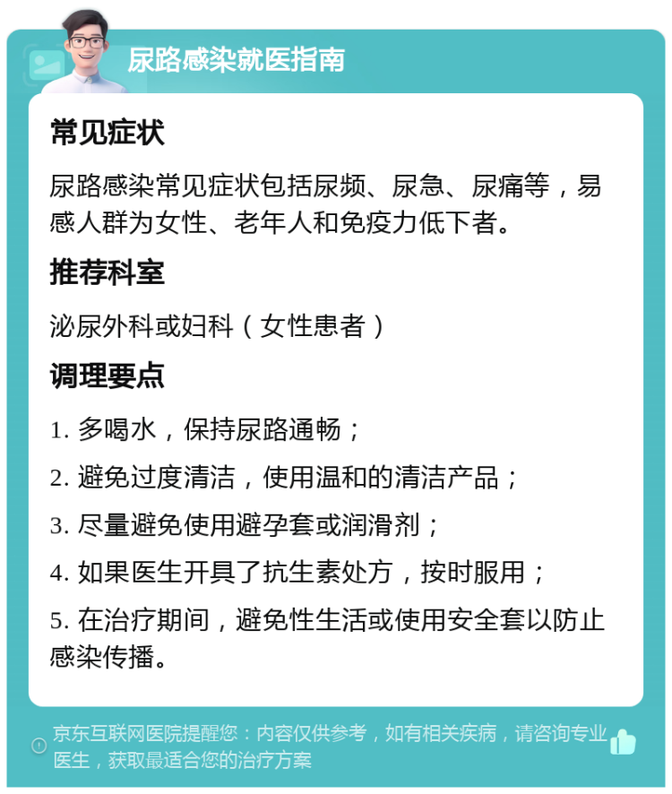 尿路感染就医指南 常见症状 尿路感染常见症状包括尿频、尿急、尿痛等，易感人群为女性、老年人和免疫力低下者。 推荐科室 泌尿外科或妇科（女性患者） 调理要点 1. 多喝水，保持尿路通畅； 2. 避免过度清洁，使用温和的清洁产品； 3. 尽量避免使用避孕套或润滑剂； 4. 如果医生开具了抗生素处方，按时服用； 5. 在治疗期间，避免性生活或使用安全套以防止感染传播。