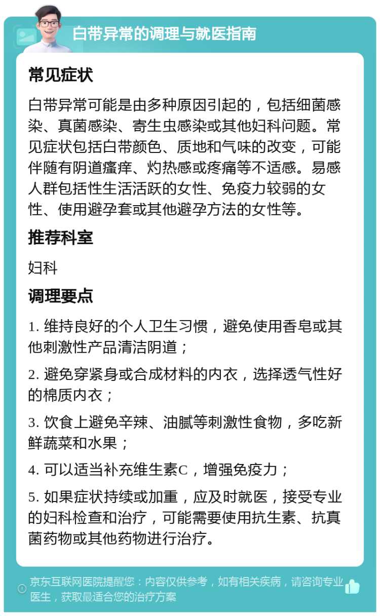 白带异常的调理与就医指南 常见症状 白带异常可能是由多种原因引起的，包括细菌感染、真菌感染、寄生虫感染或其他妇科问题。常见症状包括白带颜色、质地和气味的改变，可能伴随有阴道瘙痒、灼热感或疼痛等不适感。易感人群包括性生活活跃的女性、免疫力较弱的女性、使用避孕套或其他避孕方法的女性等。 推荐科室 妇科 调理要点 1. 维持良好的个人卫生习惯，避免使用香皂或其他刺激性产品清洁阴道； 2. 避免穿紧身或合成材料的内衣，选择透气性好的棉质内衣； 3. 饮食上避免辛辣、油腻等刺激性食物，多吃新鲜蔬菜和水果； 4. 可以适当补充维生素C，增强免疫力； 5. 如果症状持续或加重，应及时就医，接受专业的妇科检查和治疗，可能需要使用抗生素、抗真菌药物或其他药物进行治疗。