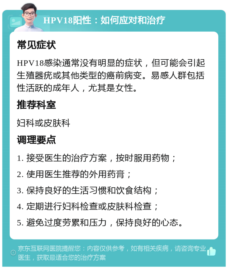 HPV18阳性：如何应对和治疗 常见症状 HPV18感染通常没有明显的症状，但可能会引起生殖器疣或其他类型的癌前病变。易感人群包括性活跃的成年人，尤其是女性。 推荐科室 妇科或皮肤科 调理要点 1. 接受医生的治疗方案，按时服用药物； 2. 使用医生推荐的外用药膏； 3. 保持良好的生活习惯和饮食结构； 4. 定期进行妇科检查或皮肤科检查； 5. 避免过度劳累和压力，保持良好的心态。