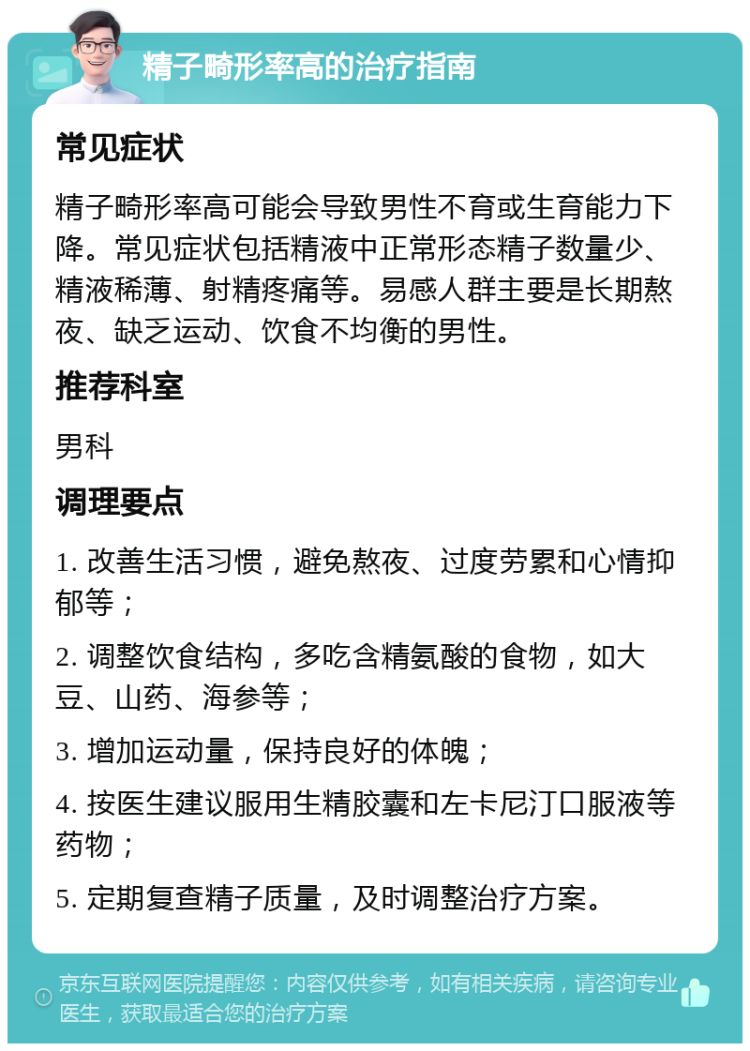 精子畸形率高的治疗指南 常见症状 精子畸形率高可能会导致男性不育或生育能力下降。常见症状包括精液中正常形态精子数量少、精液稀薄、射精疼痛等。易感人群主要是长期熬夜、缺乏运动、饮食不均衡的男性。 推荐科室 男科 调理要点 1. 改善生活习惯，避免熬夜、过度劳累和心情抑郁等； 2. 调整饮食结构，多吃含精氨酸的食物，如大豆、山药、海参等； 3. 增加运动量，保持良好的体魄； 4. 按医生建议服用生精胶囊和左卡尼汀口服液等药物； 5. 定期复查精子质量，及时调整治疗方案。