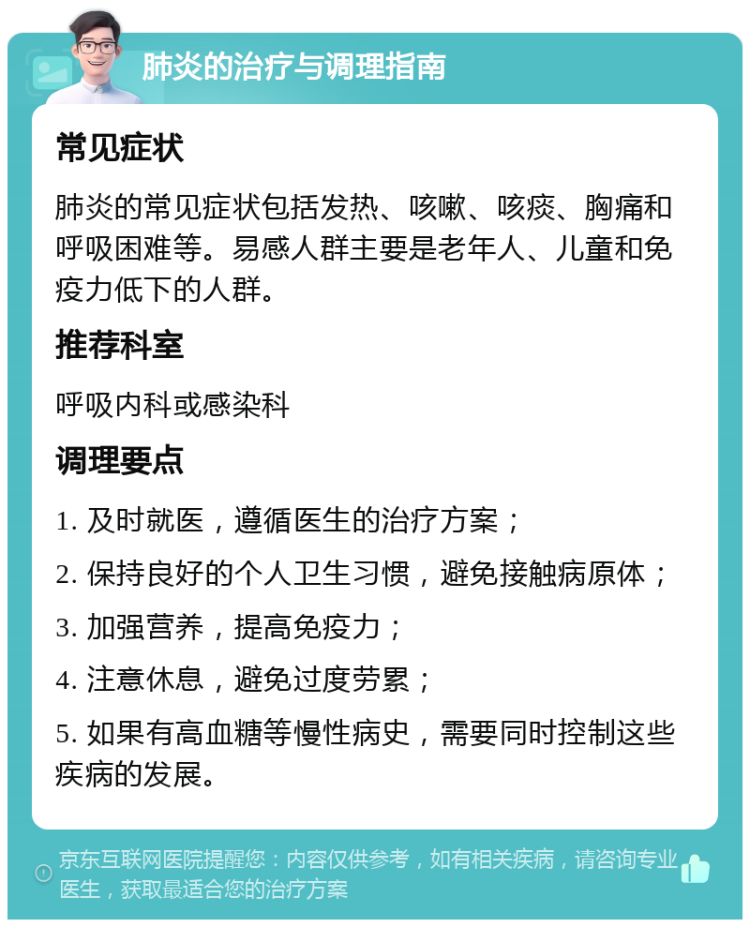 肺炎的治疗与调理指南 常见症状 肺炎的常见症状包括发热、咳嗽、咳痰、胸痛和呼吸困难等。易感人群主要是老年人、儿童和免疫力低下的人群。 推荐科室 呼吸内科或感染科 调理要点 1. 及时就医，遵循医生的治疗方案； 2. 保持良好的个人卫生习惯，避免接触病原体； 3. 加强营养，提高免疫力； 4. 注意休息，避免过度劳累； 5. 如果有高血糖等慢性病史，需要同时控制这些疾病的发展。