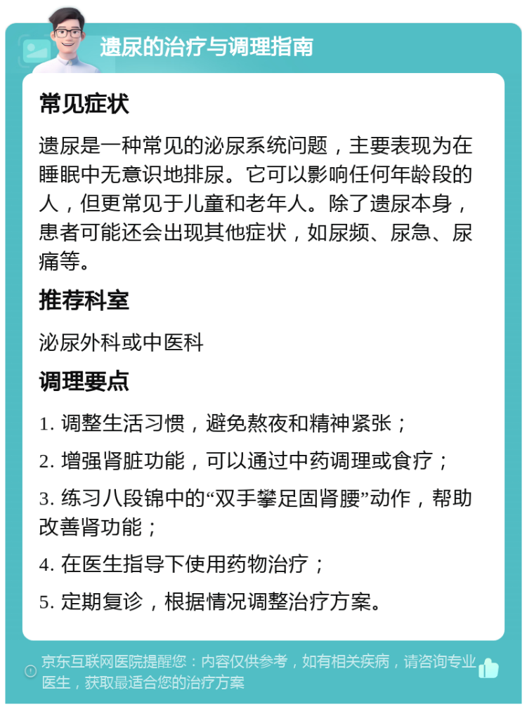 遗尿的治疗与调理指南 常见症状 遗尿是一种常见的泌尿系统问题，主要表现为在睡眠中无意识地排尿。它可以影响任何年龄段的人，但更常见于儿童和老年人。除了遗尿本身，患者可能还会出现其他症状，如尿频、尿急、尿痛等。 推荐科室 泌尿外科或中医科 调理要点 1. 调整生活习惯，避免熬夜和精神紧张； 2. 增强肾脏功能，可以通过中药调理或食疗； 3. 练习八段锦中的“双手攀足固肾腰”动作，帮助改善肾功能； 4. 在医生指导下使用药物治疗； 5. 定期复诊，根据情况调整治疗方案。