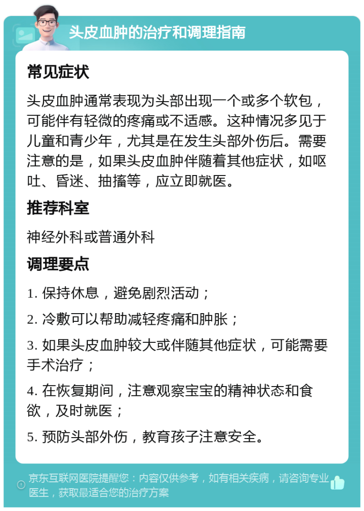 头皮血肿的治疗和调理指南 常见症状 头皮血肿通常表现为头部出现一个或多个软包，可能伴有轻微的疼痛或不适感。这种情况多见于儿童和青少年，尤其是在发生头部外伤后。需要注意的是，如果头皮血肿伴随着其他症状，如呕吐、昏迷、抽搐等，应立即就医。 推荐科室 神经外科或普通外科 调理要点 1. 保持休息，避免剧烈活动； 2. 冷敷可以帮助减轻疼痛和肿胀； 3. 如果头皮血肿较大或伴随其他症状，可能需要手术治疗； 4. 在恢复期间，注意观察宝宝的精神状态和食欲，及时就医； 5. 预防头部外伤，教育孩子注意安全。