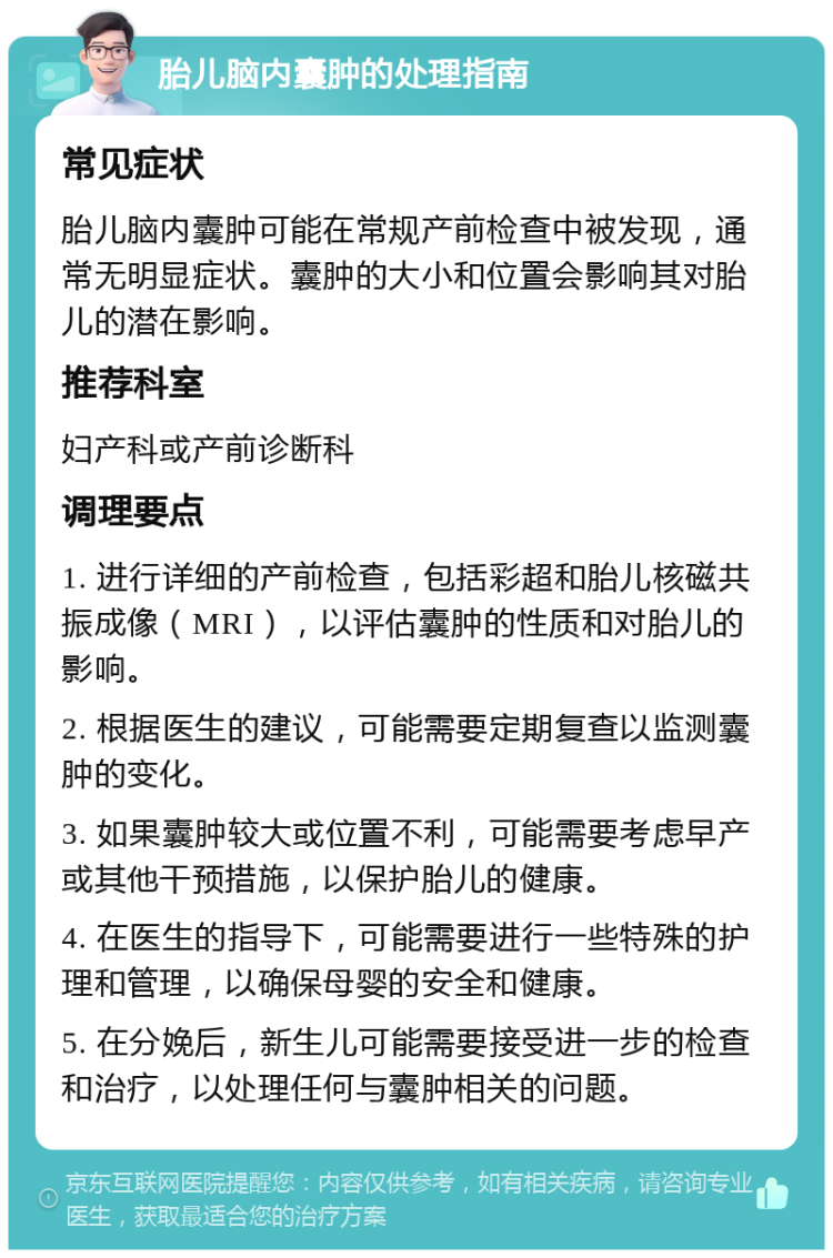 胎儿脑内囊肿的处理指南 常见症状 胎儿脑内囊肿可能在常规产前检查中被发现，通常无明显症状。囊肿的大小和位置会影响其对胎儿的潜在影响。 推荐科室 妇产科或产前诊断科 调理要点 1. 进行详细的产前检查，包括彩超和胎儿核磁共振成像（MRI），以评估囊肿的性质和对胎儿的影响。 2. 根据医生的建议，可能需要定期复查以监测囊肿的变化。 3. 如果囊肿较大或位置不利，可能需要考虑早产或其他干预措施，以保护胎儿的健康。 4. 在医生的指导下，可能需要进行一些特殊的护理和管理，以确保母婴的安全和健康。 5. 在分娩后，新生儿可能需要接受进一步的检查和治疗，以处理任何与囊肿相关的问题。