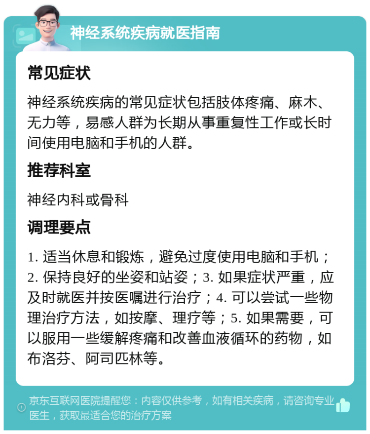 神经系统疾病就医指南 常见症状 神经系统疾病的常见症状包括肢体疼痛、麻木、无力等，易感人群为长期从事重复性工作或长时间使用电脑和手机的人群。 推荐科室 神经内科或骨科 调理要点 1. 适当休息和锻炼，避免过度使用电脑和手机；2. 保持良好的坐姿和站姿；3. 如果症状严重，应及时就医并按医嘱进行治疗；4. 可以尝试一些物理治疗方法，如按摩、理疗等；5. 如果需要，可以服用一些缓解疼痛和改善血液循环的药物，如布洛芬、阿司匹林等。